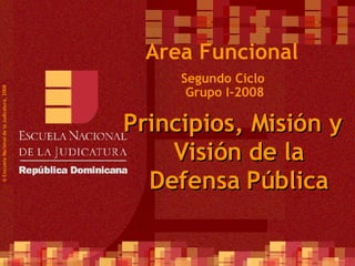 Segundo Ciclo  Grupo I-2008 ©  Esscuela Nacional de la Judicatura, 2008 Area Funcional Principios, Misión y Visión de la Defensa Pública 