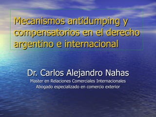 Mecanismos antidumping y compensatorios en el derecho argentino e internacional Dr. Carlos Alejandro Nahas Master en Relaciones Comerciales Internacionales Abogado especializado en comercio exterior 