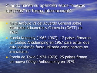 Cuándo hacen su aparición estos “nuevos derechos” en forma internacional? En el Artículo VI del Acuerdo General sobre Aranceles Aduaneros y Comercio (GATT) de 1947. Ronda Kennedy (1962-1967): 17 países firmaron un Código Antidumping en 1967 para evitar que esta legislación fuera utilizada como barrera no arancelaria. Ronda de Tokio (1974-1979): 25 países firman un nuevo Código Antidumping en 1979. 