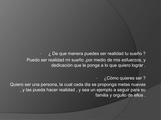 •  ¿ De que manera puedes ser realidad tu sueño ?
        Puedo ser realidad mi sueño ,por medio de mis esfuerzos, y
                    dedicación que le ponga a lo que quiero lograr .

                                            •  ¿Cómo quieres ser ?
Quiero ser una persona, la cual cada dia se proponga metas nuevas
    , y las pueda hacer realidad , y sea un ejemplo a seguir para su
                                           familia y orgullo de ellos .
 