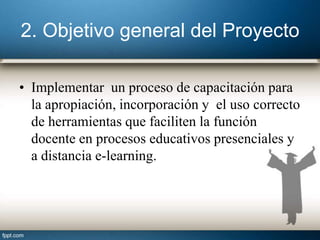 2. Objetivo general del Proyecto
• Implementar un proceso de capacitación para
la apropiación, incorporación y el uso correcto
de herramientas que faciliten la función
docente en procesos educativos presenciales y
a distancia e-learning.
 