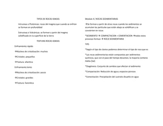 TIPOS DE ROCAS IGNEAS
Intrusivas o Plutónicas: rocas del magma que cuando se enfrían
se forman en profundidad
Extrusivas o Volcánicas: se forman a partir del magma
solidificado en la superficie de la tierra
TEXTURA ROCAS IGNEAS
Enfriamiento rápido
Núcleos de cristalización: muchos
Cristales: pequeños
Textura: afanitica
Enfriamiento lento
Núcleos de cristalización: pocos
Cristales: grandes
Textura: farenitica
Modulo 4 / ROCAS SEDIMENTARIAS
Se forman a partir de otras rocas cuando los sedimentos se
acumulan las partículas que están abajo se solidifican y se
convierten en rocas
*SEDIMENTO  COMPACTACION + CEMENTACION todos estos
procesos forman  ROCA SEDIMENTARIA
TIPS
*Según el tipo de clastos podemos determinar el tipo de roca que es
*Las rocas sedimentarias están compuestas por sedimentos
químicos, que con el paso del tiempo decantan, la mayoría contiene
Halita (Sal)
*Diagénesis: Conjunto de cambios que afectan al sedimento
*Compactación: Reducción de agua y espacios porosos
*Cementación: Precipitación del sustrato disuelto en agua
 
