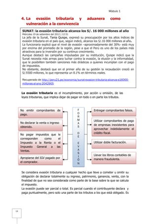 Módulo 1
14
4. La evasión tributaria y aduanera como
vulneración a la convivencia
La evasión tributaria es el incumplimiento, por acción u omisión, de las
leyes tributarias, que implica dejar de pagar en todo o en parte los tributos.
Se considera evasión tributaria a cualquier hecho que lleve a cometer u omitir su
obligación de declarar totalmente su ingreso, patrimonio, ganancia, venta, con la
finalidad de que no sea considerada como parte de la base sobre la que se calcula
el impuesto.
La evasión puede ser parcial o total. Es parcial cuando el contribuyente declara y
paga puntualmente, pero solo una parte de los tributos a los que está obligado. Es
No emitir comprobantes de
pago.
No declarar la venta o ingreso
obtenido.
Apropiarse del IGV pagado por
el comprador.
No pagar impuestos que le
corresponden como el
Impuesto a la Renta o el
Impuesto General a las
Ventas.
Utilizar doble facturación.
Utilizar comprobantes de pago
de empresas inexistentes para
aprovechar indebidamente el
crédito fiscal.
Entregar comprobantes falsos.
Llevar los libros contables de
manera fraudulenta.
F
O
R
M
A
S
D
E
E
V
A
S
I
Ó
N
SUNAT: la evasión tributaria alcanza los S/. 16 000 millones al año
Miércoles 19 de setiembre del 2012 | 12:51
La jefa de la Sunat, Tania Quispe, expresó su preocupación por los altos índices de
evasión tributaria en el país que, según indicó, alcanza los S/.16 000 millones al año.
La funcionaria explicó que el nivel de evasión –aproximadamente del 30%- está muy
por encima del promedio de la región, pese a que el Perú es uno de los países más
atractivos para la inversión por su continuo crecimiento.
Aunque destacó las campañas impulsadas por su institución, Quispe indicó que la
Sunat necesita más armas para luchar contra la evasión, la elusión y la informalidad,
que le posibiliten también sanciones más drásticas a quienes incumplan con el pago
de impuestos.
No obstante, destacó que en el primer año de su gestión la recaudación creció en
S/.9300 millones, lo que representa un 8.1% en términos reales.
Recuperado de http://peru21.pe/economia/sunat-evasion-tributaria-alcanza-s16000-
millones-al-ano-2042905
 