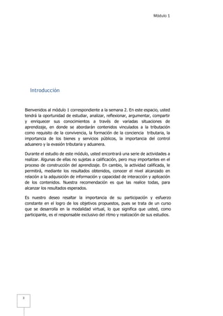 Módulo 1
3
Introducción
Bienvenidos al módulo 1 correspondiente a la semana 2. En este espacio, usted
tendrá la oportunidad de estudiar, analizar, reflexionar, argumentar, compartir
y enriquecer sus conocimientos a través de variadas situaciones de
aprendizaje, en donde se abordarán contenidos vinculados a la tributación
como requisito de la convivencia, la formación de la conciencia tributaria, la
importancia de los bienes y servicios públicos, la importancia del control
aduanero y la evasión tributaria y aduanera.
Durante el estudio de este módulo, usted encontrará una serie de actividades a
realizar. Algunas de ellas no sujetas a calificación, pero muy importantes en el
proceso de construcción del aprendizaje. En cambio, la actividad calificada, le
permitirá, mediante los resultados obtenidos, conocer el nivel alcanzado en
relación a la adquisición de información y capacidad de interacción y aplicación
de los contenidos. Nuestra recomendación es que las realice todas, para
alcanzar los resultados esperados.
Es nuestro deseo resaltar la importancia de su participación y esfuerzo
constante en el logro de los objetivos propuestos, pues se trata de un curso
que se desarrolla en la modalidad virtual, lo que significa que usted, como
participante, es el responsable exclusivo del ritmo y realización de sus estudios.
 