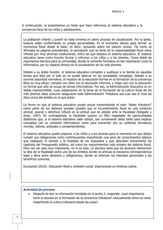 Módulo 1
9
A continuación, le presentamos un texto que hace referencia al sistema educativo y la
conciencia fiscal de los niños y adolescentes.
La población infantil y juvenil se halla inmersa en pleno proceso de socialización. Por lo tanto,
todavía están conformando su propia personalidad. Es el momento idóneo para formar su
conciencia fiscal desde la base; es decir, actuando sobre los valores cívicos. Tal como se
afirmaba en páginas precedentes, la percepción que se tiene de la responsabilidad fiscal viene
influida por muy diversas instituciones, entre las que destaca el sistema educativo. El sistema
educativo tiene como función formar e informar a los niños y a los jóvenes. Tarea doble de
importancia decisiva para la comunidad, donde la vertiente formativa es tan importante como la
informativa, por su impacto directo en la socialización de los más jóvenes.
Debido a su doble función, el sistema educativo completa y sustituye a la familia en aquellas
tareas que ésta por sí sola ya no puede abarcar en las sociedades complejas. Debido a su
enorme autoridad normativa, el impacto de la educación formal en la formación de la conciencia
ética es muy eficaz: compite con éxito con la educación informal, y mejor aún con la educación
no formal que sólo se ocupa de tareas informativas. Por eso, la Administración Educativa es un
aliado imprescindible, cuya colaboración en la tarea de la formación de la cultura fiscal de los
más jóvenes debe procurar asegurarse toda Administración Tributaria sea cual sea el nivel de
ética cívica del ámbito en el que actúe.
La forma en que el sistema educativo puede actuar transmitiendo el valor “deber tributario”
como parte de los deberes sociales (puesto que el incumplimiento fiscal es una conducta
amoral, asocial y delictiva) influirá en la actitud que se adopte ante la fiscalidad (Delgado y
Arias, 1997). En contrapartida, la fiscalidad supone un filón inagotable de oportunidades
didácticas que, si el sistema educativo sabe utilizar, son sumamente útiles tanto para explicar
conceptos (en su vertiente informativa) como para transmitir (en su vertiente formativa)
normas, valores, actitudes y comportamientos.
El sistema educativo puede preparar a los niños y a los jóvenes para el momento en que deban
cumplir sus obligaciones como contribuyentes impartiendo una serie de conocimientos básicos
que expliquen el sentido y la finalidad de los impuestos y que describan brevemente los
capítulos del Presupuesto público, así como los requerimientos más simples del sistema fiscal.
Pero con ser esto muy importante, no lo es todo. Lo decisivo sería que los alumnos interioricen
la idea de la fiscalidad como uno de los ámbitos donde se articula la necesaria correspondencia
legal y ética entre derechos y obligaciones, donde se imbrican los intereses personales y los
beneficios comunes.
Eurosocial (2010). Educación fiscal y cohesión social. Experiencias en América Latina.
Actividad de proceso
 Después de leer la información brindada en el punto 2, responde: ¿qué importancia
tiene la escuela en la formación de la conciencia tributaria? ¿Actualmente cómo se viene
impartiendo la cultura tributaria desde las aulas?
 