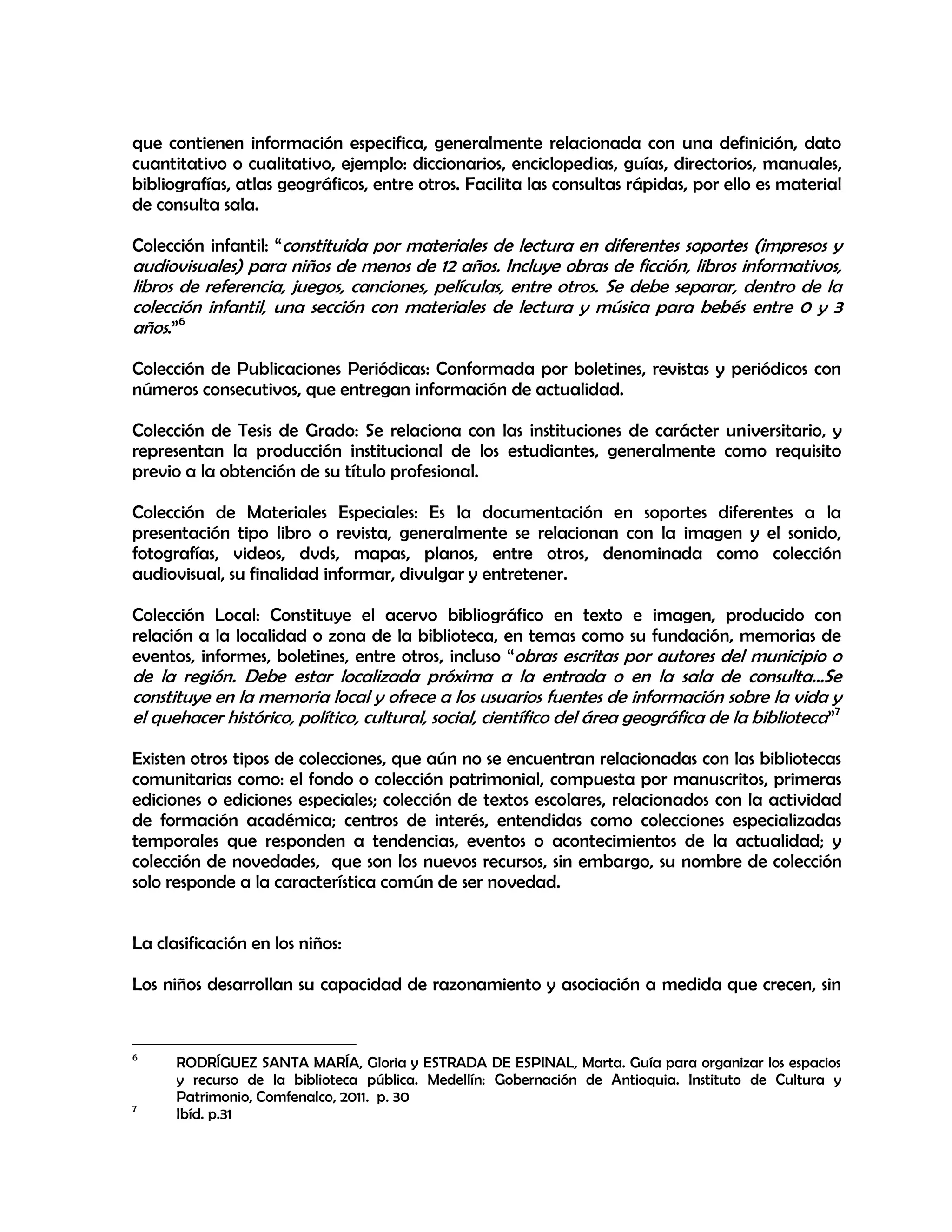 que contienen información especifica, generalmente relacionada con una definición, dato
cuantitativo o cualitativo, ejemplo: diccionarios, enciclopedias, guías, directorios, manuales,
bibliografías, atlas geográficos, entre otros. Facilita las consultas rápidas, por ello es material
de consulta sala.
Colección infantil: “constituida por materiales de lectura en diferentes soportes (impresos y

audiovisuales) para niños de menos de 12 años. Incluye obras de ficción, libros informativos,
libros de referencia, juegos, canciones, películas, entre otros. Se debe separar, dentro de la
colección infantil, una sección con materiales de lectura y música para bebés entre 0 y 3
años.”6
Colección de Publicaciones Periódicas: Conformada por boletines, revistas y periódicos con
números consecutivos, que entregan información de actualidad.
Colección de Tesis de Grado: Se relaciona con las instituciones de carácter universitario, y
representan la producción institucional de los estudiantes, generalmente como requisito
previo a la obtención de su título profesional.
Colección de Materiales Especiales: Es la documentación en soportes diferentes a la
presentación tipo libro o revista, generalmente se relacionan con la imagen y el sonido,
fotografías, videos, dvds, mapas, planos, entre otros, denominada como colección
audiovisual, su finalidad informar, divulgar y entretener.
Colección Local: Constituye el acervo bibliográfico en texto e imagen, producido con
relación a la localidad o zona de la biblioteca, en temas como su fundación, memorias de
eventos, informes, boletines, entre otros, incluso “obras escritas por autores del municipio o

de la región. Debe estar localizada próxima a la entrada o en la sala de consulta…Se
constituye en la memoria local y ofrece a los usuarios fuentes de información sobre la vida y
el quehacer histórico, político, cultural, social, científico del área geográfica de la biblioteca”7

Existen otros tipos de colecciones, que aún no se encuentran relacionadas con las bibliotecas
comunitarias como: el fondo o colección patrimonial, compuesta por manuscritos, primeras
ediciones o ediciones especiales; colección de textos escolares, relacionados con la actividad
de formación académica; centros de interés, entendidas como colecciones especializadas
temporales que responden a tendencias, eventos o acontecimientos de la actualidad; y
colección de novedades, que son los nuevos recursos, sin embargo, su nombre de colección
solo responde a la característica común de ser novedad.
La clasificación en los niños:
Los niños desarrollan su capacidad de razonamiento y asociación a medida que crecen, sin

6

7

RODRÍGUEZ SANTA MARÍA, Gloria y ESTRADA DE ESPINAL, Marta. Guía para organizar los espacios
y recurso de la biblioteca pública. Medellín: Gobernación de Antioquia. Instituto de Cultura y
Patrimonio, Comfenalco, 2011. p. 30
Ibíd. p.31

 