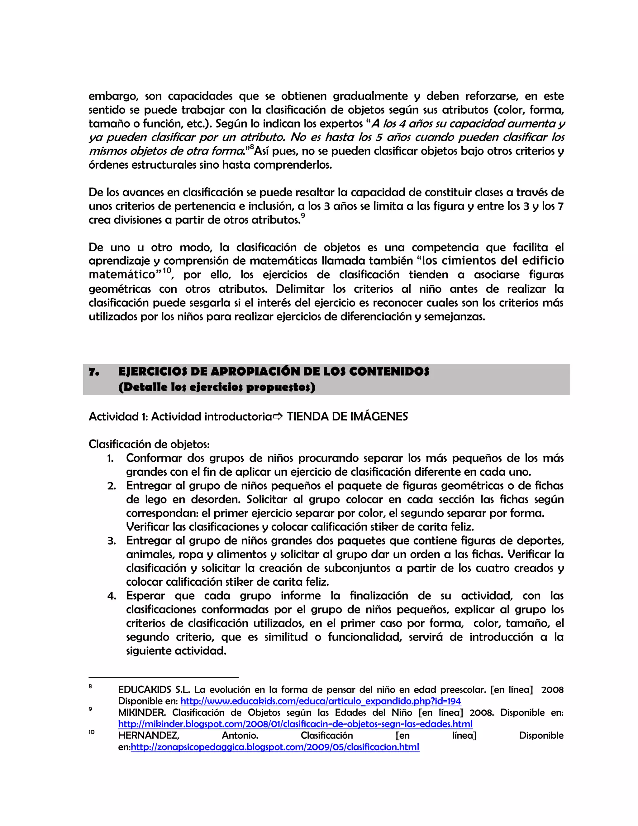 embargo, son capacidades que se obtienen gradualmente y deben reforzarse, en este
sentido se puede trabajar con la clasificación de objetos según sus atributos (color, forma,
tamaño o función, etc.). Según lo indican los expertos “A los 4 años su capacidad aumenta y

ya pueden clasificar por un atributo. No es hasta los 5 años cuando pueden clasificar los
mismos objetos de otra forma.”8Así pues, no se pueden clasificar objetos bajo otros criterios y
órdenes estructurales sino hasta comprenderlos.

De los avances en clasificación se puede resaltar la capacidad de constituir clases a través de
unos criterios de pertenencia e inclusión, a los 3 años se limita a las figura y entre los 3 y los 7
crea divisiones a partir de otros atributos.9
De uno u otro modo, la clasificación de objetos es una competencia que facilita el
aprendizaje y comprensión de matemáticas llamada también “los cimientos del edificio
matemático”10, por ello, los ejercicios de clasificación tienden a asociarse figuras
geométricas con otros atributos. Delimitar los criterios al niño antes de realizar la
clasificación puede sesgarla si el interés del ejercicio es reconocer cuales son los criterios más
utilizados por los niños para realizar ejercicios de diferenciación y semejanzas.

7.

EJERCICIOS DE APROPIACIÓN DE LOS CONTENIDOS
(Detalle los ejercicios propuestos)

Actividad 1: Actividad introductoria TIENDA DE IMÁGENES
Clasificación de objetos:
1. Conformar dos grupos de niños procurando separar los más pequeños de los más
grandes con el fin de aplicar un ejercicio de clasificación diferente en cada uno.
2. Entregar al grupo de niños pequeños el paquete de figuras geométricas o de fichas
de lego en desorden. Solicitar al grupo colocar en cada sección las fichas según
correspondan: el primer ejercicio separar por color, el segundo separar por forma.
Verificar las clasificaciones y colocar calificación stiker de carita feliz.
3. Entregar al grupo de niños grandes dos paquetes que contiene figuras de deportes,
animales, ropa y alimentos y solicitar al grupo dar un orden a las fichas. Verificar la
clasificación y solicitar la creación de subconjuntos a partir de los cuatro creados y
colocar calificación stiker de carita feliz.
4. Esperar que cada grupo informe la finalización de su actividad, con las
clasificaciones conformadas por el grupo de niños pequeños, explicar al grupo los
criterios de clasificación utilizados, en el primer caso por forma, color, tamaño, el
segundo criterio, que es similitud o funcionalidad, servirá de introducción a la
siguiente actividad.
8
9
10

EDUCAKIDS S.L. La evolución en la forma de pensar del niño en edad preescolar. [en línea] 2008
Disponible en: http://www.educakids.com/educa/articulo_expandido.php?id=194
MIKINDER. Clasificación de Objetos según las Edades del Niño [en línea] 2008. Disponible en:
http://mikinder.blogspot.com/2008/01/clasificacin-de-objetos-segn-las-edades.html
HERNANDEZ,
Antonio.
Clasificación
[en
línea]
Disponible
en:http://zonapsicopedaggica.blogspot.com/2009/05/clasificacion.html

 