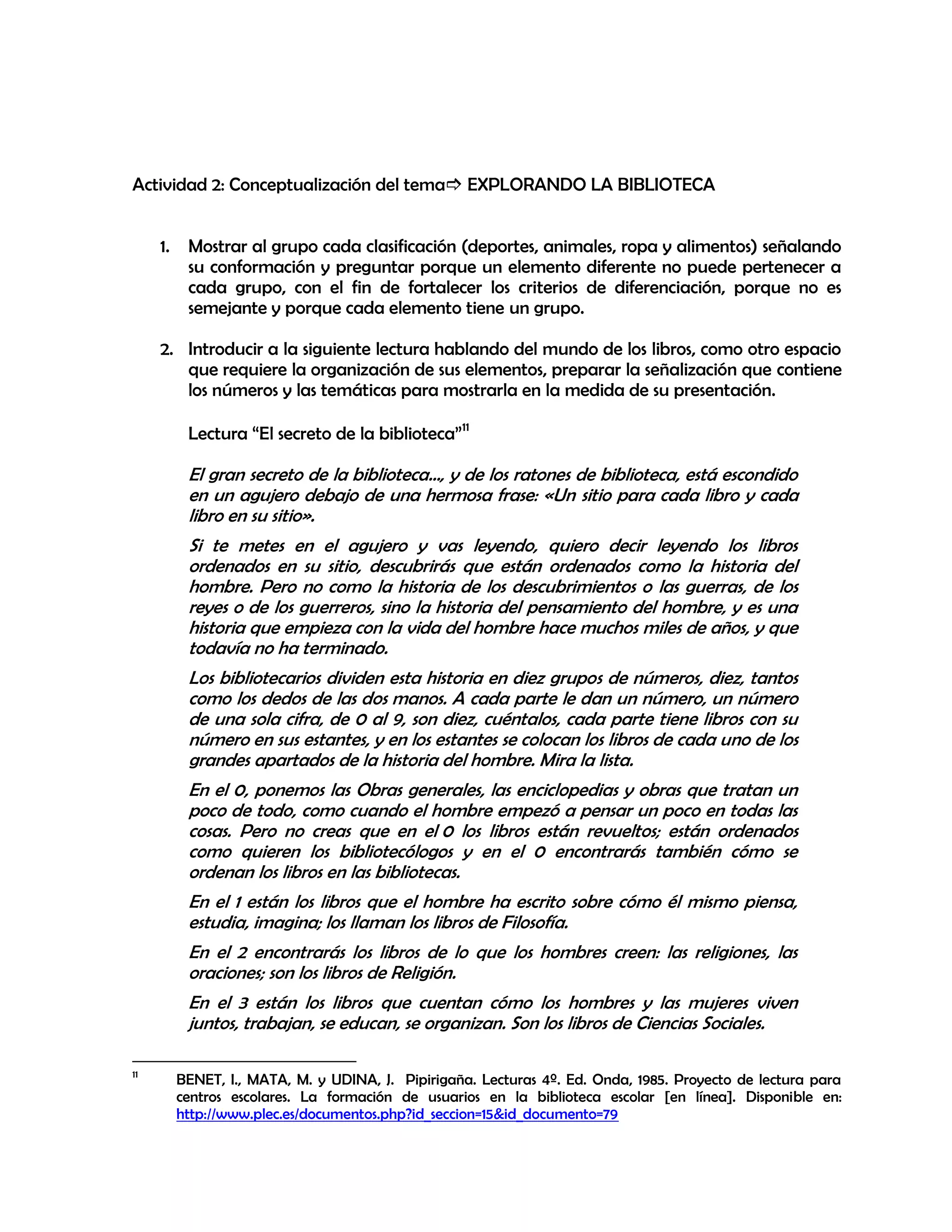 Actividad 2: Conceptualización del tema EXPLORANDO LA BIBLIOTECA
1.

Mostrar al grupo cada clasificación (deportes, animales, ropa y alimentos) señalando
su conformación y preguntar porque un elemento diferente no puede pertenecer a
cada grupo, con el fin de fortalecer los criterios de diferenciación, porque no es
semejante y porque cada elemento tiene un grupo.

2. Introducir a la siguiente lectura hablando del mundo de los libros, como otro espacio
que requiere la organización de sus elementos, preparar la señalización que contiene
los números y las temáticas para mostrarla en la medida de su presentación.
Lectura “El secreto de la biblioteca”11

El gran secreto de la biblioteca…, y de los ratones de biblioteca, está escondido
en un agujero debajo de una hermosa frase: «Un sitio para cada libro y cada
libro en su sitio».
Si te metes en el agujero y vas leyendo, quiero decir leyendo los libros
ordenados en su sitio, descubrirás que están ordenados como la historia del
hombre. Pero no como la historia de los descubrimientos o las guerras, de los
reyes o de los guerreros, sino la historia del pensamiento del hombre, y es una
historia que empieza con la vida del hombre hace muchos miles de años, y que
todavía no ha terminado.
Los bibliotecarios dividen esta historia en diez grupos de números, diez, tantos
como los dedos de las dos manos. A cada parte le dan un número, un número
de una sola cifra, de 0 al 9, son diez, cuéntalos, cada parte tiene libros con su
número en sus estantes, y en los estantes se colocan los libros de cada uno de los
grandes apartados de la historia del hombre. Mira la lista.
En el 0, ponemos las Obras generales, las enciclopedias y obras que tratan un
poco de todo, como cuando el hombre empezó a pensar un poco en todas las
cosas. Pero no creas que en el 0 los libros están revueltos; están ordenados
como quieren los bibliotecólogos y en el 0 encontrarás también cómo se
ordenan los libros en las bibliotecas.
En el 1 están los libros que el hombre ha escrito sobre cómo él mismo piensa,
estudia, imagina; los llaman los libros de Filosofía.
En el 2 encontrarás los libros de lo que los hombres creen: las religiones, las
oraciones; son los libros de Religión.
En el 3 están los libros que cuentan cómo los hombres y las mujeres viven
juntos, trabajan, se educan, se organizan. Son los libros de Ciencias Sociales.
11

BENET, I., MATA, M. y UDINA, J. Pipirigaña. Lecturas 4º. Ed. Onda, 1985. Proyecto de lectura para
centros escolares. La formación de usuarios en la biblioteca escolar [en línea]. Disponible en:
http://www.plec.es/documentos.php?id_seccion=15&id_documento=79

 