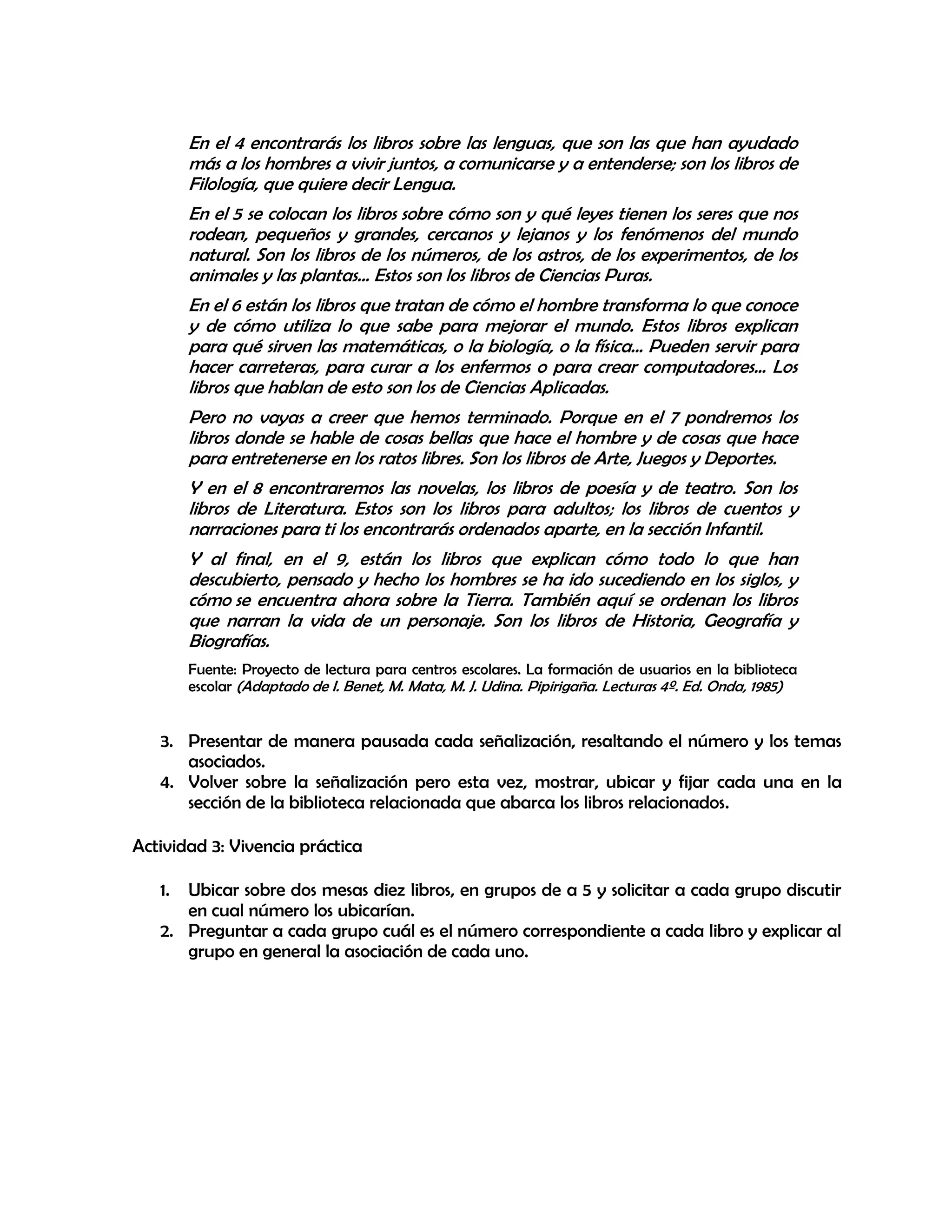 En el 4 encontrarás los libros sobre las lenguas, que son las que han ayudado
más a los hombres a vivir juntos, a comunicarse y a entenderse; son los libros de
Filología, que quiere decir Lengua.
En el 5 se colocan los libros sobre cómo son y qué leyes tienen los seres que nos
rodean, pequeños y grandes, cercanos y lejanos y los fenómenos del mundo
natural. Son los libros de los números, de los astros, de los experimentos, de los
animales y las plantas... Estos son los libros de Ciencias Puras.
En el 6 están los libros que tratan de cómo el hombre transforma lo que conoce
y de cómo utiliza lo que sabe para mejorar el mundo. Estos libros explican
para qué sirven las matemáticas, o la biología, o la física... Pueden servir para
hacer carreteras, para curar a los enfermos o para crear computadores... Los
libros que hablan de esto son los de Ciencias Aplicadas.
Pero no vayas a creer que hemos terminado. Porque en el 7 pondremos los
libros donde se hable de cosas bellas que hace el hombre y de cosas que hace
para entretenerse en los ratos libres. Son los libros de Arte, Juegos y Deportes.
Y en el 8 encontraremos las novelas, los libros de poesía y de teatro. Son los
libros de Literatura. Estos son los libros para adultos; los libros de cuentos y
narraciones para ti los encontrarás ordenados aparte, en la sección Infantil.
Y al final, en el 9, están los libros que explican cómo todo lo que han
descubierto, pensado y hecho los hombres se ha ido sucediendo en los siglos, y
cómo se encuentra ahora sobre la Tierra. También aquí se ordenan los libros
que narran la vida de un personaje. Son los libros de Historia, Geografía y
Biografías.
Fuente: Proyecto de lectura para centros escolares. La formación de usuarios en la biblioteca
escolar (Adaptado de I. Benet, M. Mata, M. J. Udina. Pipirigaña. Lecturas 4º. Ed. Onda, 1985)

3. Presentar de manera pausada cada señalización, resaltando el número y los temas
asociados.
4. Volver sobre la señalización pero esta vez, mostrar, ubicar y fijar cada una en la
sección de la biblioteca relacionada que abarca los libros relacionados.
Actividad 3: Vivencia práctica
1.

Ubicar sobre dos mesas diez libros, en grupos de a 5 y solicitar a cada grupo discutir
en cual número los ubicarían.
2. Preguntar a cada grupo cuál es el número correspondiente a cada libro y explicar al
grupo en general la asociación de cada uno.

 