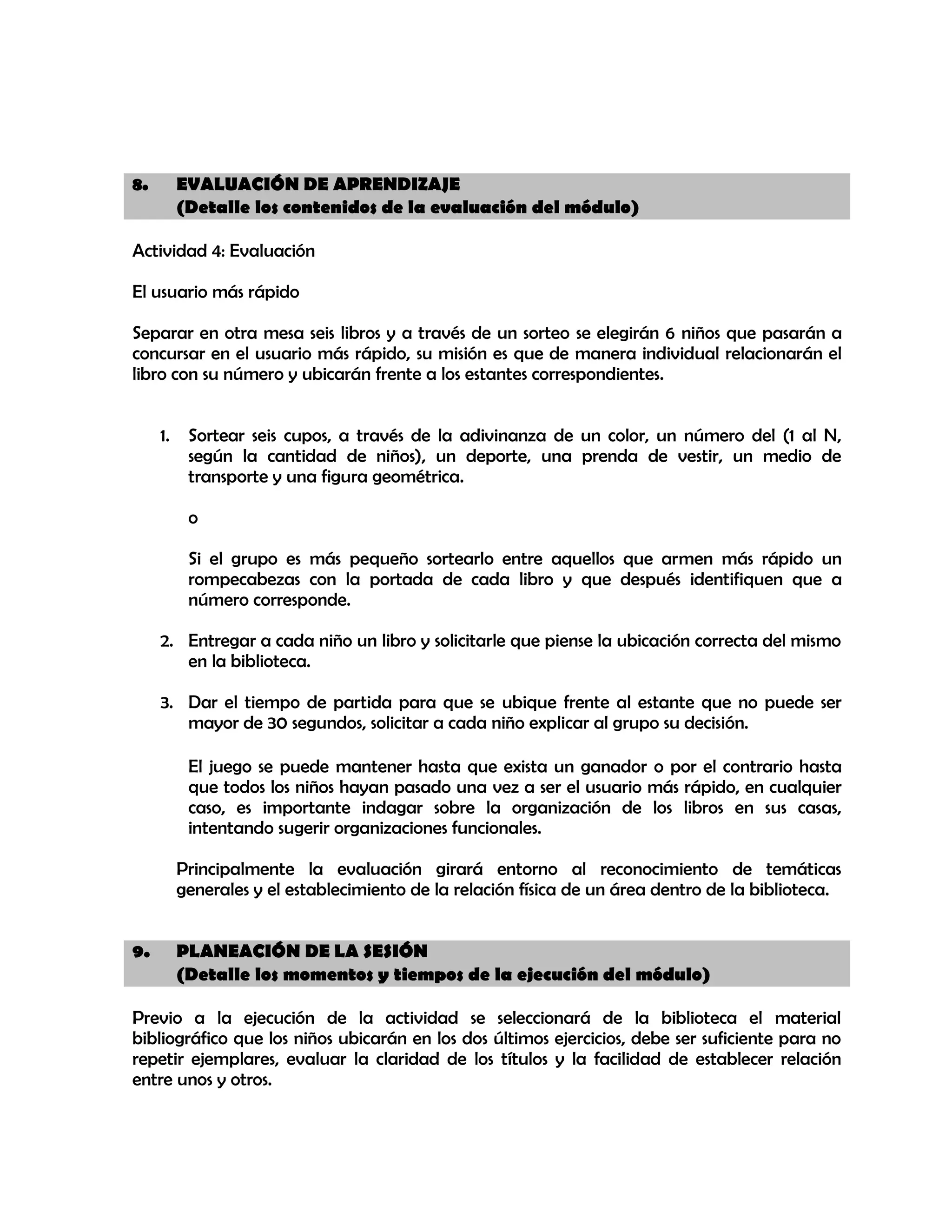 8.

EVALUACIÓN DE APRENDIZAJE
(Detalle los contenidos de la evaluación del módulo)

Actividad 4: Evaluación
El usuario más rápido
Separar en otra mesa seis libros y a través de un sorteo se elegirán 6 niños que pasarán a
concursar en el usuario más rápido, su misión es que de manera individual relacionarán el
libro con su número y ubicarán frente a los estantes correspondientes.
1.

Sortear seis cupos, a través de la adivinanza de un color, un número del (1 al N,
según la cantidad de niños), un deporte, una prenda de vestir, un medio de
transporte y una figura geométrica.
o
Si el grupo es más pequeño sortearlo entre aquellos que armen más rápido un
rompecabezas con la portada de cada libro y que después identifiquen que a
número corresponde.

2. Entregar a cada niño un libro y solicitarle que piense la ubicación correcta del mismo
en la biblioteca.
3. Dar el tiempo de partida para que se ubique frente al estante que no puede ser
mayor de 30 segundos, solicitar a cada niño explicar al grupo su decisión.
El juego se puede mantener hasta que exista un ganador o por el contrario hasta
que todos los niños hayan pasado una vez a ser el usuario más rápido, en cualquier
caso, es importante indagar sobre la organización de los libros en sus casas,
intentando sugerir organizaciones funcionales.
Principalmente la evaluación girará entorno al reconocimiento de temáticas
generales y el establecimiento de la relación física de un área dentro de la biblioteca.
9.

PLANEACIÓN DE LA SESIÓN
(Detalle los momentos y tiempos de la ejecución del módulo)

Previo a la ejecución de la actividad se seleccionará de la biblioteca el material
bibliográfico que los niños ubicarán en los dos últimos ejercicios, debe ser suficiente para no
repetir ejemplares, evaluar la claridad de los títulos y la facilidad de establecer relación
entre unos y otros.

 