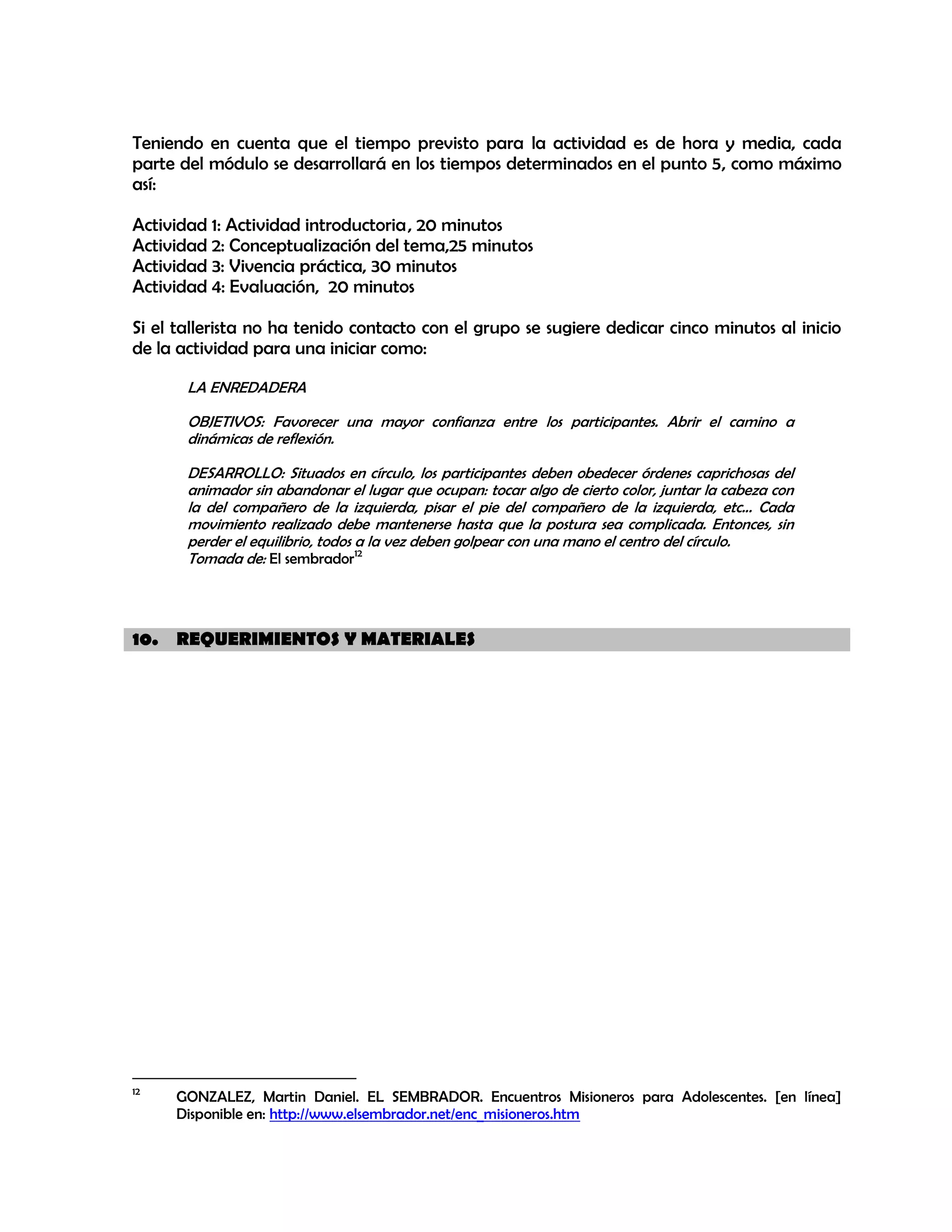 Teniendo en cuenta que el tiempo previsto para la actividad es de hora y media, cada
parte del módulo se desarrollará en los tiempos determinados en el punto 5, como máximo
así:
Actividad 1: Actividad introductoria , 20 minutos
Actividad 2: Conceptualización del tema,25 minutos
Actividad 3: Vivencia práctica, 30 minutos
Actividad 4: Evaluación, 20 minutos
Si el tallerista no ha tenido contacto con el grupo se sugiere dedicar cinco minutos al inicio
de la actividad para una iniciar como:
LA ENREDADERA
OBJETIVOS: Favorecer una mayor confianza entre los participantes. Abrir el camino a
dinámicas de reflexión.
DESARROLLO: Situados en círculo, los participantes deben obedecer órdenes caprichosas del
animador sin abandonar el lugar que ocupan: tocar algo de cierto color, juntar la cabeza con
la del compañero de la izquierda, pisar el pie del compañero de la izquierda, etc... Cada
movimiento realizado debe mantenerse hasta que la postura sea complicada. Entonces, sin
perder el equilibrio, todos a la vez deben golpear con una mano el centro del círculo.
Tomada de: El sembrador12

10. REQUERIMIENTOS Y MATERIALES

12

GONZALEZ, Martin Daniel. EL SEMBRADOR. Encuentros Misioneros para Adolescentes. [en línea]
Disponible en: http://www.elsembrador.net/enc_misioneros.htm

 