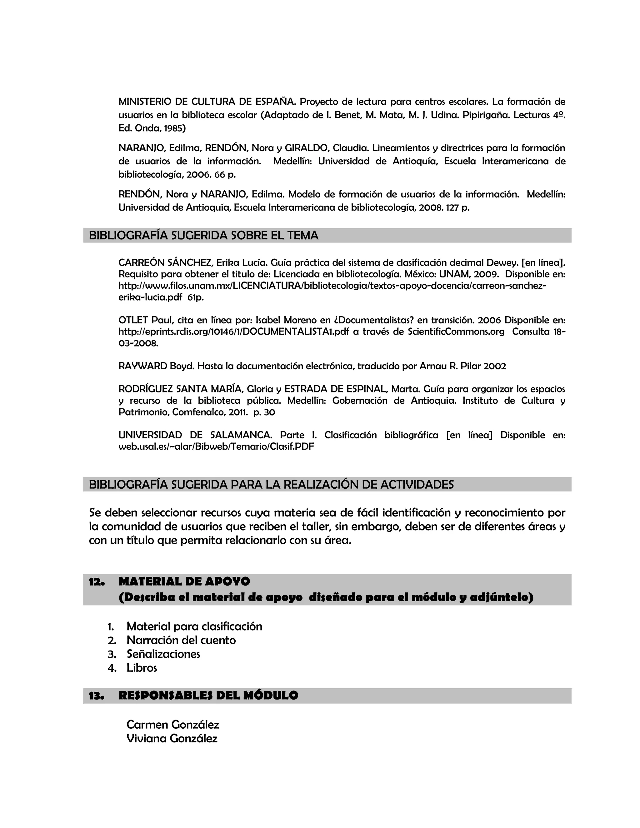 MINISTERIO DE CULTURA DE ESPAÑA. Proyecto de lectura para centros escolares. La formación de
usuarios en la biblioteca escolar (Adaptado de I. Benet, M. Mata, M. J. Udina. Pipirigaña. Lecturas 4º.
Ed. Onda, 1985)
NARANJO, Edilma, RENDÓN, Nora y GIRALDO, Claudia. Lineamientos y directrices para la formación
de usuarios de la información. Medellín: Universidad de Antioquía, Escuela Interamericana de
bibliotecología, 2006. 66 p.
RENDÓN, Nora y NARANJO, Edilma. Modelo de formación de usuarios de la información. Medellín:
Universidad de Antioquía, Escuela Interamericana de bibliotecología, 2008. 127 p.

BIBLIOGRAFÍA SUGERIDA SOBRE EL TEMA
CARREÓN SÁNCHEZ, Erika Lucía. Guía práctica del sistema de clasificación decimal Dewey. [en línea].
Requisito para obtener el titulo de: Licenciada en bibliotecología. México: UNAM, 2009. Disponible en:
http://www.filos.unam.mx/LICENCIATURA/bibliotecologia/textos-apoyo-docencia/carreon-sanchezerika-lucia.pdf 61p.
OTLET Paul, cita en línea por: Isabel Moreno en ¿Documentalistas? en transición. 2006 Disponible en:
http://eprints.rclis.org/10146/1/DOCUMENTALISTA1.pdf a través de ScientificCommons.org Consulta 1803-2008.
RAYWARD Boyd. Hasta la documentación electrónica, traducido por Arnau R. Pilar 2002
RODRÍGUEZ SANTA MARÍA, Gloria y ESTRADA DE ESPINAL, Marta. Guía para organizar los espacios
y recurso de la biblioteca pública. Medellín: Gobernación de Antioquia. Instituto de Cultura y
Patrimonio, Comfenalco, 2011. p. 30
UNIVERSIDAD DE SALAMANCA. Parte I. Clasificación bibliográfica [en línea] Disponible en:
web.usal.es/~alar/Bibweb/Temario/Clasif.PDF

BIBLIOGRAFÍA SUGERIDA PARA LA REALIZACIÓN DE ACTIVIDADES
Se deben seleccionar recursos cuya materia sea de fácil identificación y reconocimiento por
la comunidad de usuarios que reciben el taller, sin embargo, deben ser de diferentes áreas y
con un título que permita relacionarlo con su área.
12.

MATERIAL DE APOYO
(Describa el material de apoyo diseñado para el módulo y adjúntelo)
1.
2.
3.
4.

13.

Material para clasificación
Narración del cuento
Señalizaciones
Libros
RESPONSABLES DEL MÓDULO
Carmen González
Viviana González

 