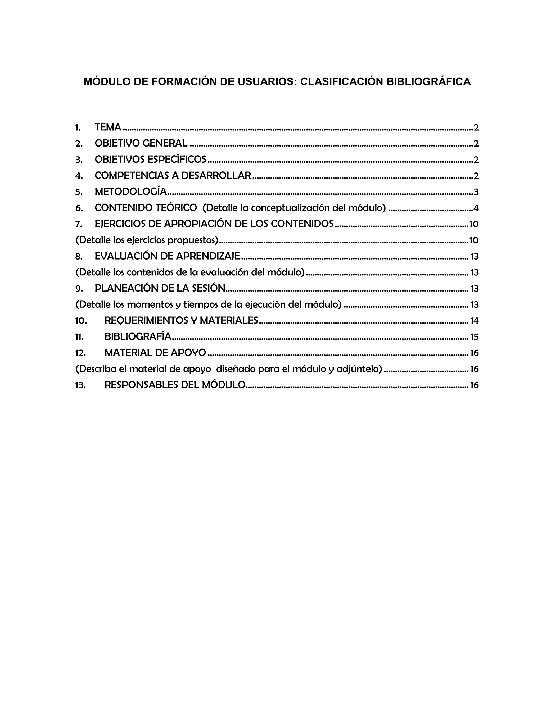 MÓDULO DE FORMACIÓN DE USUARIOS: CLASIFICACIÓN BIBLIOGRÁFICA

1.

TEMA ............................................................................................................................................................. 2

2.

OBJETIVO GENERAL ............................................................................................................................... 2

3.

OBJETIVOS ESPECÍFICOS ....................................................................................................................... 2

4.

COMPETENCIAS A DESARROLLAR ................................................................................................... 2

5.

METODOLOGÍA ......................................................................................................................................... 3

6.

CONTENIDO TEÓRICO (Detalle la conceptualización del módulo) ......................................4

7.

EJERCICIOS DE APROPIACIÓN DE LOS CONTENIDOS ............................................................ 10

(Detalle los ejercicios propuestos)................................................................................................................ 10
8.

EVALUACIÓN DE APRENDIZAJE ...................................................................................................... 13

(Detalle los contenidos de la evaluación del módulo) ......................................................................... 13
9.

PLANEACIÓN DE LA SESIÓN............................................................................................................. 13

(Detalle los momentos y tiempos de la ejecución del módulo) ........................................................ 13
10.

REQUERIMIENTOS Y MATERIALES .............................................................................................. 14

11.

BIBLIOGRAFÍA ..................................................................................................................................... 15

12.

MATERIAL DE APOYO ..................................................................................................................... 16

(Describa el material de apoyo diseñado para el módulo y adjúntelo) ...................................... 16
13.

RESPONSABLES DEL MÓDULO.................................................................................................... 16

 