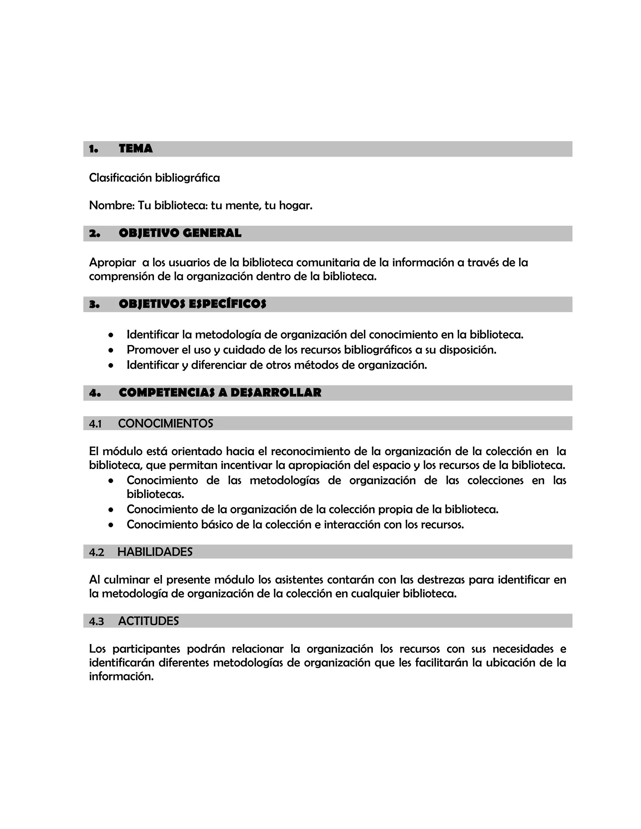 1.

TEMA

Clasificación bibliográfica
Nombre: Tu biblioteca: tu mente, tu hogar.
2.

OBJETIVO GENERAL

Apropiar a los usuarios de la biblioteca comunitaria de la información a través de la
comprensión de la organización dentro de la biblioteca.
3.

OBJETIVOS ESPECÍFICOS
Identificar la metodología de organización del conocimiento en la biblioteca.
Promover el uso y cuidado de los recursos bibliográficos a su disposición.
Identificar y diferenciar de otros métodos de organización.

4.

COMPETENCIAS A DESARROLLAR

4.1

CONOCIMIENTOS

El módulo está orientado hacia el reconocimiento de la organización de la colección en la
biblioteca, que permitan incentivar la apropiación del espacio y los recursos de la biblioteca.
Conocimiento de las metodologías de organización de las colecciones en las
bibliotecas.
Conocimiento de la organización de la colección propia de la biblioteca.
Conocimiento básico de la colección e interacción con los recursos.
4.2

HABILIDADES

Al culminar el presente módulo los asistentes contarán con las destrezas para identificar en
la metodología de organización de la colección en cualquier biblioteca.
4.3

ACTITUDES

Los participantes podrán relacionar la organización los recursos con sus necesidades e
identificarán diferentes metodologías de organización que les facilitarán la ubicación de la
información.

 