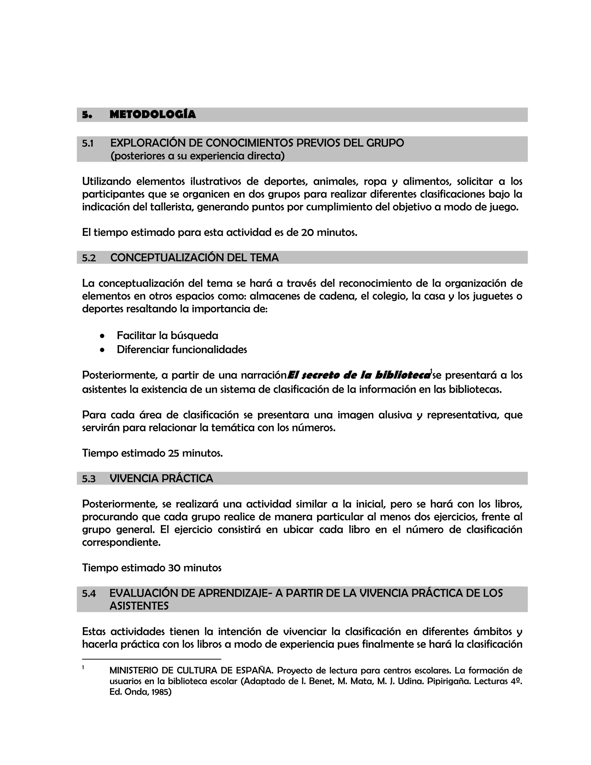 5.

METODOLOGÍA

5.1

EXPLORACIÓN DE CONOCIMIENTOS PREVIOS DEL GRUPO
(posteriores a su experiencia directa)

Utilizando elementos ilustrativos de deportes, animales, ropa y alimentos, solicitar a los
participantes que se organicen en dos grupos para realizar diferentes clasificaciones bajo la
indicación del tallerista, generando puntos por cumplimiento del objetivo a modo de juego.
El tiempo estimado para esta actividad es de 20 minutos.
5.2

CONCEPTUALIZACIÓN DEL TEMA

La conceptualización del tema se hará a través del reconocimiento de la organización de
elementos en otros espacios como: almacenes de cadena, el colegio, la casa y los juguetes o
deportes resaltando la importancia de:
Facilitar la búsqueda
Diferenciar funcionalidades
Posteriormente, a partir de una narraciónEl secreto de la biblioteca1se presentará a los
asistentes la existencia de un sistema de clasificación de la información en las bibliotecas.
Para cada área de clasificación se presentara una imagen alusiva y representativa, que
servirán para relacionar la temática con los números.
Tiempo estimado 25 minutos.
5.3

VIVENCIA PRÁCTICA

Posteriormente, se realizará una actividad similar a la inicial, pero se hará con los libros,
procurando que cada grupo realice de manera particular al menos dos ejercicios, frente al
grupo general. El ejercicio consistirá en ubicar cada libro en el número de clasificación
correspondiente.
Tiempo estimado 30 minutos
5.4

EVALUACIÓN DE APRENDIZAJE- A PARTIR DE LA VIVENCIA PRÁCTICA DE LOS
ASISTENTES

Estas actividades tienen la intención de vivenciar la clasificación en diferentes ámbitos y
hacerla práctica con los libros a modo de experiencia pues finalmente se hará la clasificación
1

MINISTERIO DE CULTURA DE ESPAÑA. Proyecto de lectura para centros escolares. La formación de
usuarios en la biblioteca escolar (Adaptado de I. Benet, M. Mata, M. J. Udina. Pipirigaña. Lecturas 4º.
Ed. Onda, 1985)

 