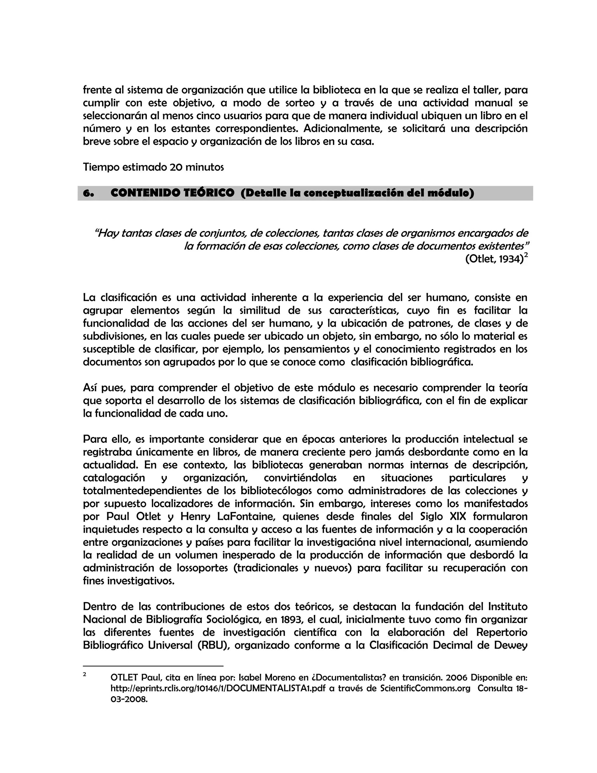 frente al sistema de organización que utilice la biblioteca en la que se realiza el taller, para
cumplir con este objetivo, a modo de sorteo y a través de una actividad manual se
seleccionarán al menos cinco usuarios para que de manera individual ubiquen un libro en el
número y en los estantes correspondientes. Adicionalmente, se solicitará una descripción
breve sobre el espacio y organización de los libros en su casa.
Tiempo estimado 20 minutos
6.

CONTENIDO TEÓRICO (Detalle la conceptualización del módulo)

“Hay tantas clases de conjuntos, de colecciones, tantas clases de organismos encargados de
la formación de esas colecciones, como clases de documentos existentes”

(Otlet, 1934)2

La clasificación es una actividad inherente a la experiencia del ser humano, consiste en
agrupar elementos según la similitud de sus características, cuyo fin es facilitar la
funcionalidad de las acciones del ser humano, y la ubicación de patrones, de clases y de
subdivisiones, en las cuales puede ser ubicado un objeto, sin embargo, no sólo lo material es
susceptible de clasificar, por ejemplo, los pensamientos y el conocimiento registrados en los
documentos son agrupados por lo que se conoce como clasificación bibliográfica.
Así pues, para comprender el objetivo de este módulo es necesario comprender la teoría
que soporta el desarrollo de los sistemas de clasificación bibliográfica, con el fin de explicar
la funcionalidad de cada uno.
Para ello, es importante considerar que en épocas anteriores la producción intelectual se
registraba únicamente en libros, de manera creciente pero jamás desbordante como en la
actualidad. En ese contexto, las bibliotecas generaban normas internas de descripción,
catalogación y organización, convirtiéndolas en situaciones particulares y
totalmentedependientes de los bibliotecólogos como administradores de las colecciones y
por supuesto localizadores de información. Sin embargo, intereses como los manifestados
por Paul Otlet y Henry LaFontaine, quienes desde finales del Siglo XIX formularon
inquietudes respecto a la consulta y acceso a las fuentes de información y a la cooperación
entre organizaciones y países para facilitar la investigacióna nivel internacional, asumiendo
la realidad de un volumen inesperado de la producción de información que desbordó la
administración de lossoportes (tradicionales y nuevos) para facilitar su recuperación con
fines investigativos.
Dentro de las contribuciones de estos dos teóricos, se destacan la fundación del Instituto
Nacional de Bibliografía Sociológica, en 1893, el cual, inicialmente tuvo como fin organizar
las diferentes fuentes de investigación científica con la elaboración del Repertorio
Bibliográfico Universal (RBU), organizado conforme a la Clasificación Decimal de Dewey
2

OTLET Paul, cita en línea por: Isabel Moreno en ¿Documentalistas? en transición. 2006 Disponible en:
http://eprints.rclis.org/10146/1/DOCUMENTALISTA1.pdf a través de ScientificCommons.org Consulta 1803-2008.

 
