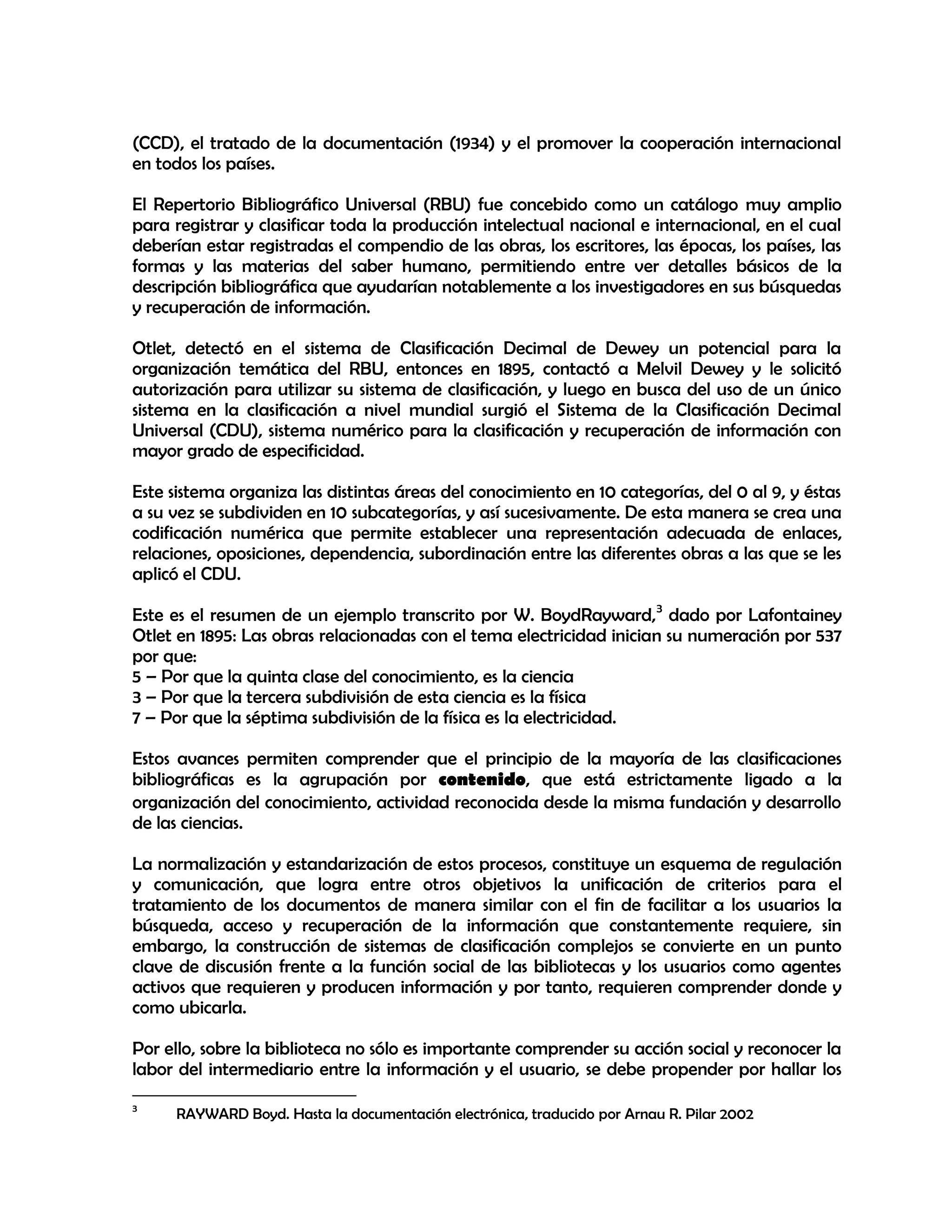(CCD), el tratado de la documentación (1934) y el promover la cooperación internacional
en todos los países.
El Repertorio Bibliográfico Universal (RBU) fue concebido como un catálogo muy amplio
para registrar y clasificar toda la producción intelectual nacional e internacional, en el cual
deberían estar registradas el compendio de las obras, los escritores, las épocas, los países, las
formas y las materias del saber humano, permitiendo entre ver detalles básicos de la
descripción bibliográfica que ayudarían notablemente a los investigadores en sus búsquedas
y recuperación de información.
Otlet, detectó en el sistema de Clasificación Decimal de Dewey un potencial para la
organización temática del RBU, entonces en 1895, contactó a Melvil Dewey y le solicitó
autorización para utilizar su sistema de clasificación, y luego en busca del uso de un único
sistema en la clasificación a nivel mundial surgió el Sistema de la Clasificación Decimal
Universal (CDU), sistema numérico para la clasificación y recuperación de información con
mayor grado de especificidad.
Este sistema organiza las distintas áreas del conocimiento en 10 categorías, del 0 al 9, y éstas
a su vez se subdividen en 10 subcategorías, y así sucesivamente. De esta manera se crea una
codificación numérica que permite establecer una representación adecuada de enlaces,
relaciones, oposiciones, dependencia, subordinación entre las diferentes obras a las que se les
aplicó el CDU.
Este es el resumen de un ejemplo transcrito por W. BoydRayward, 3 dado por Lafontainey
Otlet en 1895: Las obras relacionadas con el tema electricidad inician su numeración por 537
por que:
5 – Por que la quinta clase del conocimiento, es la ciencia
3 – Por que la tercera subdivisión de esta ciencia es la física
7 – Por que la séptima subdivisión de la física es la electricidad.
Estos avances permiten comprender que el principio de la mayoría de las clasificaciones
bibliográficas es la agrupación por contenido, que está estrictamente ligado a la
organización del conocimiento, actividad reconocida desde la misma fundación y desarrollo
de las ciencias.
La normalización y estandarización de estos procesos, constituye un esquema de regulación
y comunicación, que logra entre otros objetivos la unificación de criterios para el
tratamiento de los documentos de manera similar con el fin de facilitar a los usuarios la
búsqueda, acceso y recuperación de la información que constantemente requiere, sin
embargo, la construcción de sistemas de clasificación complejos se convierte en un punto
clave de discusión frente a la función social de las bibliotecas y los usuarios como agentes
activos que requieren y producen información y por tanto, requieren comprender donde y
como ubicarla.
Por ello, sobre la biblioteca no sólo es importante comprender su acción social y reconocer la
labor del intermediario entre la información y el usuario, se debe propender por hallar los
3

RAYWARD Boyd. Hasta la documentación electrónica, traducido por Arnau R. Pilar 2002

 