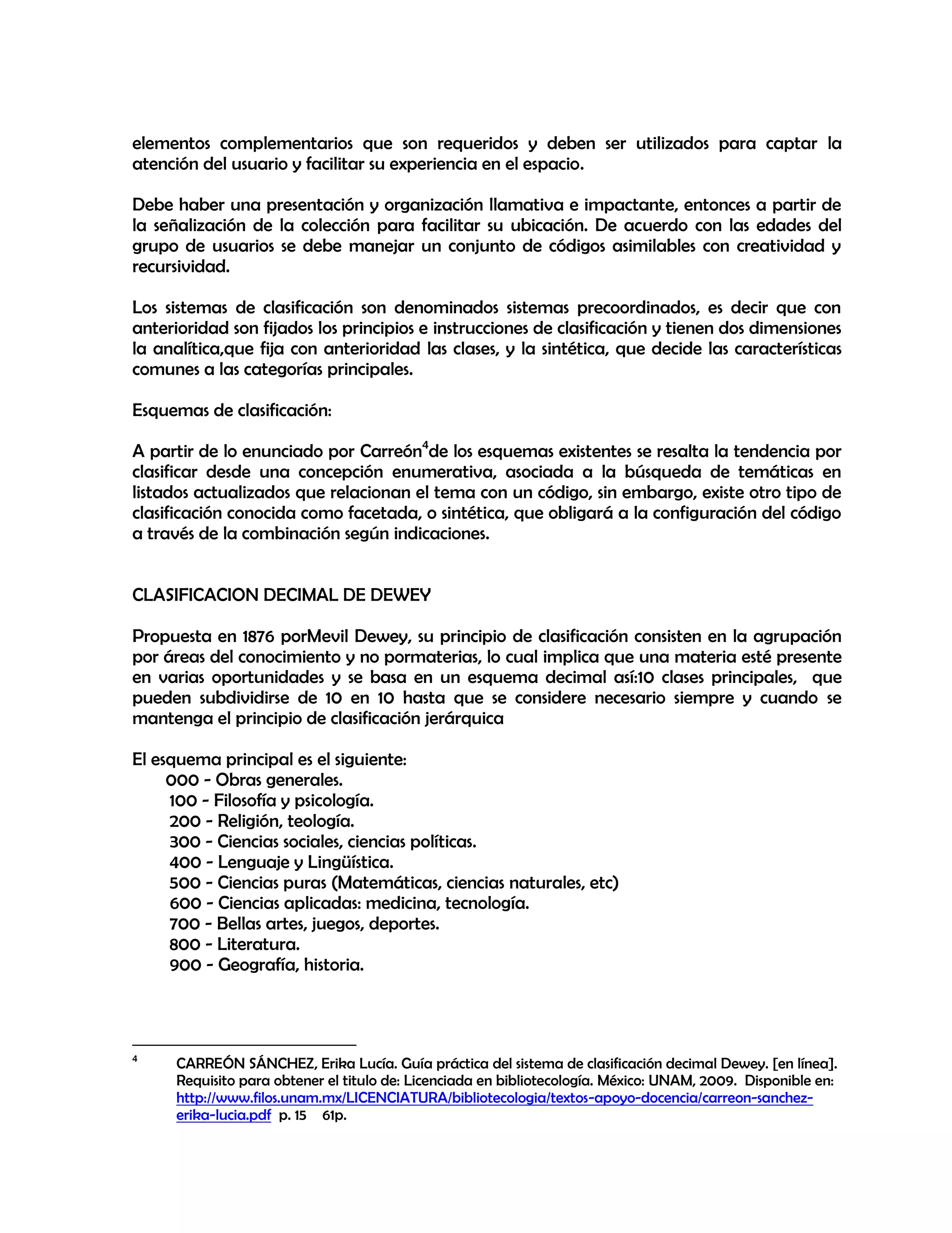elementos complementarios que son requeridos y deben ser utilizados para captar la
atención del usuario y facilitar su experiencia en el espacio.
Debe haber una presentación y organización llamativa e impactante, entonces a partir de
la señalización de la colección para facilitar su ubicación. De acuerdo con las edades del
grupo de usuarios se debe manejar un conjunto de códigos asimilables con creatividad y
recursividad.
Los sistemas de clasificación son denominados sistemas precoordinados, es decir que con
anterioridad son fijados los principios e instrucciones de clasificación y tienen dos dimensiones
la analítica,que fija con anterioridad las clases, y la sintética, que decide las características
comunes a las categorías principales.
Esquemas de clasificación:
A partir de lo enunciado por Carreón4de los esquemas existentes se resalta la tendencia por
clasificar desde una concepción enumerativa, asociada a la búsqueda de temáticas en
listados actualizados que relacionan el tema con un código, sin embargo, existe otro tipo de
clasificación conocida como facetada, o sintética, que obligará a la configuración del código
a través de la combinación según indicaciones.
CLASIFICACION DECIMAL DE DEWEY
Propuesta en 1876 porMevil Dewey, su principio de clasificación consisten en la agrupación
por áreas del conocimiento y no pormaterias, lo cual implica que una materia esté presente
en varias oportunidades y se basa en un esquema decimal así:10 clases principales, que
pueden subdividirse de 10 en 10 hasta que se considere necesario siempre y cuando se
mantenga el principio de clasificación jerárquica
El esquema principal es el siguiente:
000 - Obras generales.
100 - Filosofía y psicología.
200 - Religión, teología.
300 - Ciencias sociales, ciencias políticas.
400 - Lenguaje y Lingüística.
500 - Ciencias puras (Matemáticas, ciencias naturales, etc)
600 - Ciencias aplicadas: medicina, tecnología.
700 - Bellas artes, juegos, deportes.
800 - Literatura.
900 - Geografía, historia.

4

CARREÓN SÁNCHEZ, Erika Lucía. Guía práctica del sistema de clasificación decimal Dewey. [en línea].
Requisito para obtener el titulo de: Licenciada en bibliotecología. México: UNAM, 2009. Disponible en:
http://www.filos.unam.mx/LICENCIATURA/bibliotecologia/textos-apoyo-docencia/carreon-sanchezerika-lucia.pdf p. 15 61p.

 