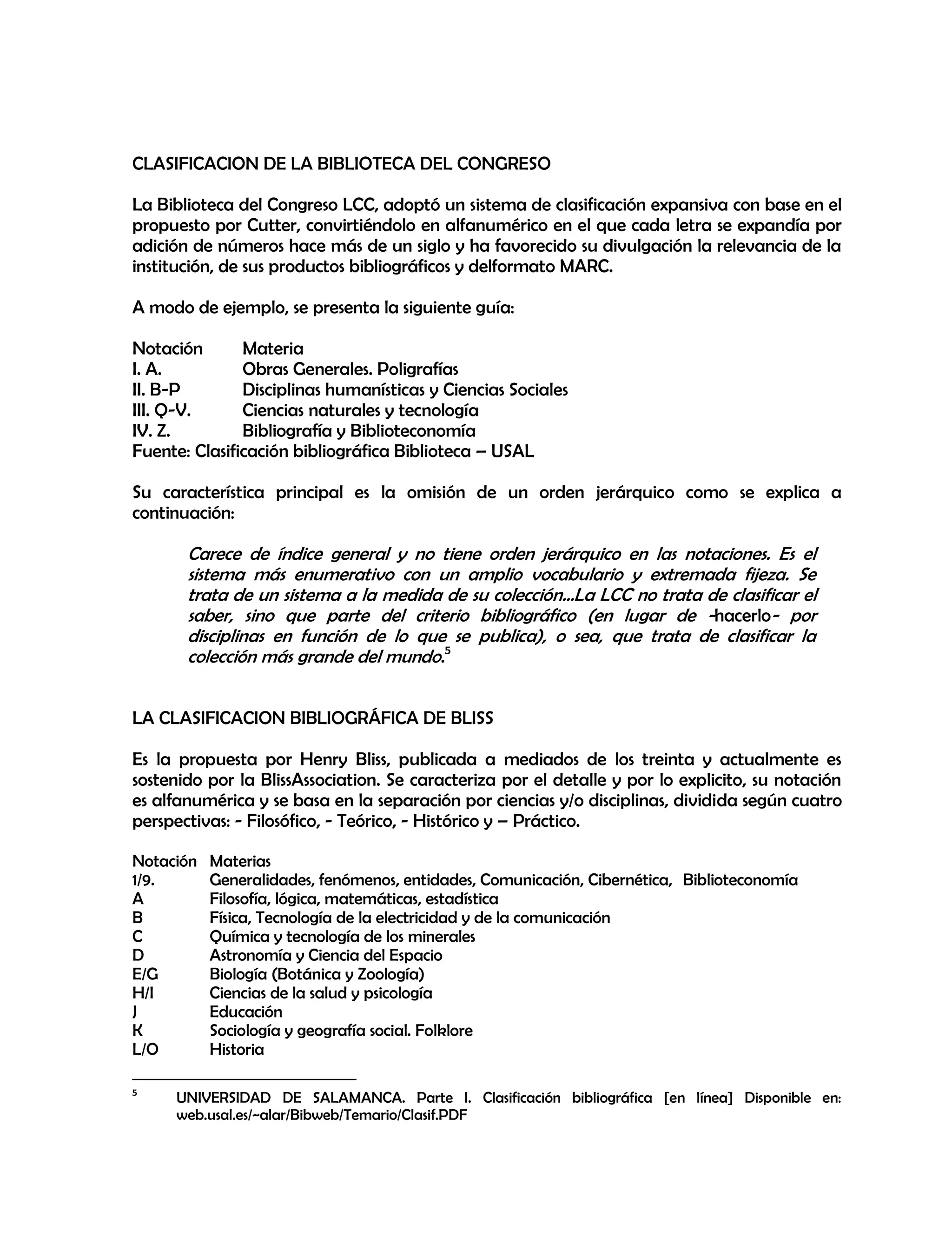 CLASIFICACION DE LA BIBLIOTECA DEL CONGRESO
La Biblioteca del Congreso LCC, adoptó un sistema de clasificación expansiva con base en el
propuesto por Cutter, convirtiéndolo en alfanumérico en el que cada letra se expandía por
adición de números hace más de un siglo y ha favorecido su divulgación la relevancia de la
institución, de sus productos bibliográficos y delformato MARC.
A modo de ejemplo, se presenta la siguiente guía:
Notación
Materia
I. A.
Obras Generales. Poligrafías
II. B-P
Disciplinas humanísticas y Ciencias Sociales
III. Q-V.
Ciencias naturales y tecnología
IV. Z.
Bibliografía y Biblioteconomía
Fuente: Clasificación bibliográfica Biblioteca – USAL
Su característica principal es la omisión de un orden jerárquico como se explica a
continuación:

Carece de índice general y no tiene orden jerárquico en las notaciones. Es el
sistema más enumerativo con un amplio vocabulario y extremada fijeza. Se
trata de un sistema a la medida de su colección…La LCC no trata de clasificar el
saber, sino que parte del criterio bibliográfico (en lugar de -hacerlo- por
disciplinas en función de lo que se publica), o sea, que trata de clasificar la
colección más grande del mundo.5
LA CLASIFICACION BIBLIOGRÁFICA DE BLISS
Es la propuesta por Henry Bliss, publicada a mediados de los treinta y actualmente es
sostenido por la BlissAssociation. Se caracteriza por el detalle y por lo explicito, su notación
es alfanumérica y se basa en la separación por ciencias y/o disciplinas, dividida según cuatro
perspectivas: - Filosófico, - Teórico, - Histórico y – Práctico.
Notación
1/9.
A
B
C
D
E/G
H/I
J
K
L/O
5

Materias
Generalidades, fenómenos, entidades, Comunicación, Cibernética, Biblioteconomía
Filosofía, lógica, matemáticas, estadística
Física, Tecnología de la electricidad y de la comunicación
Química y tecnología de los minerales
Astronomía y Ciencia del Espacio
Biología (Botánica y Zoología)
Ciencias de la salud y psicología
Educación
Sociología y geografía social. Folklore
Historia

UNIVERSIDAD DE SALAMANCA. Parte I. Clasificación bibliográfica [en línea] Disponible en:
web.usal.es/~alar/Bibweb/Temario/Clasif.PDF

 