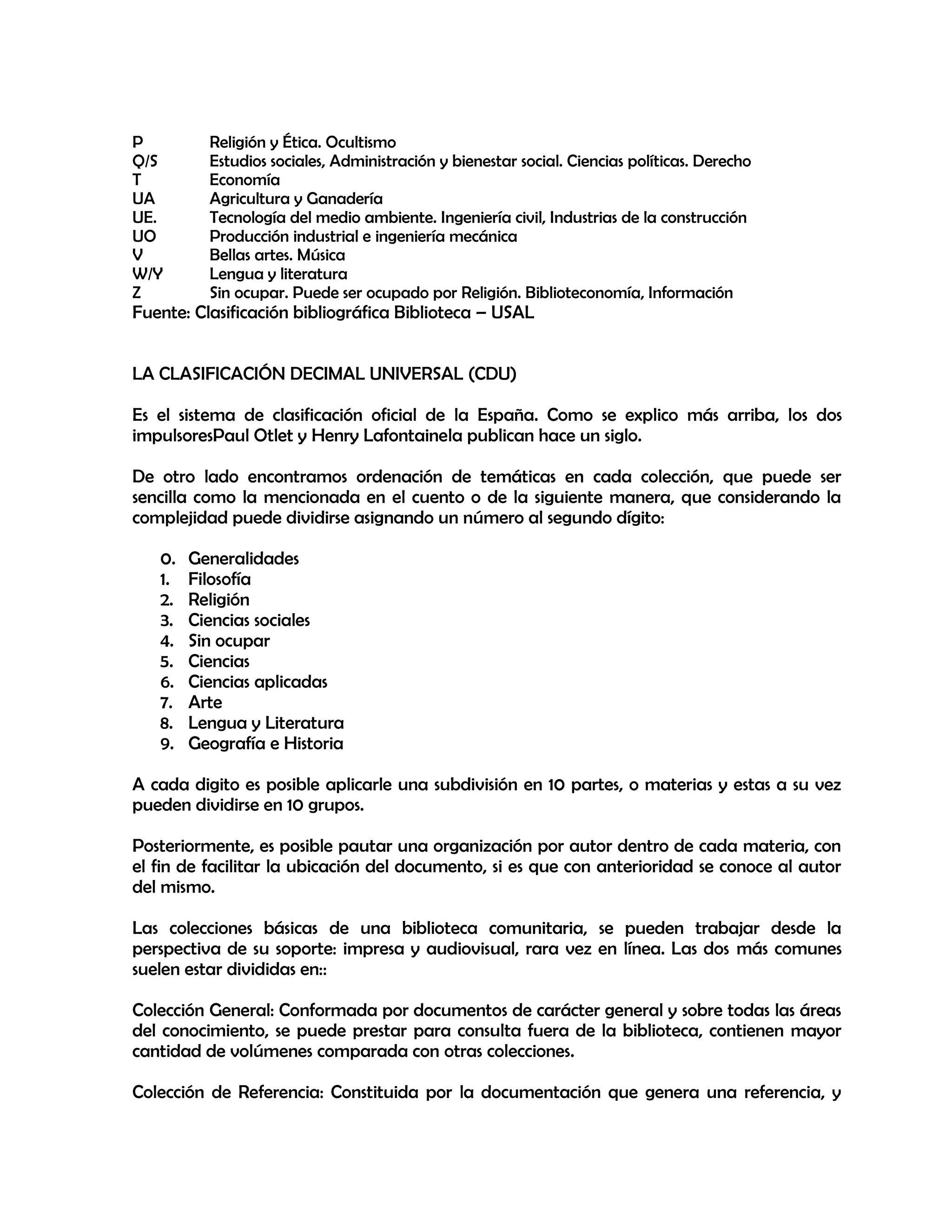 P
Q/S
T
UA
UE.
UO
V
W/Y
Z

Religión y Ética. Ocultismo
Estudios sociales, Administración y bienestar social. Ciencias políticas. Derecho
Economía
Agricultura y Ganadería
Tecnología del medio ambiente. Ingeniería civil, Industrias de la construcción
Producción industrial e ingeniería mecánica
Bellas artes. Música
Lengua y literatura
Sin ocupar. Puede ser ocupado por Religión. Biblioteconomía, Información

Fuente: Clasificación bibliográfica Biblioteca – USAL
LA CLASIFICACIÓN DECIMAL UNIVERSAL (CDU)

Es el sistema de clasificación oficial de la España. Como se explico más arriba, los dos
impulsoresPaul Otlet y Henry Lafontainela publican hace un siglo.
De otro lado encontramos ordenación de temáticas en cada colección, que puede ser
sencilla como la mencionada en el cuento o de la siguiente manera, que considerando la
complejidad puede dividirse asignando un número al segundo dígito:
0.
1.
2.
3.
4.
5.
6.
7.
8.
9.

Generalidades
Filosofía
Religión
Ciencias sociales
Sin ocupar
Ciencias
Ciencias aplicadas
Arte
Lengua y Literatura
Geografía e Historia

A cada digito es posible aplicarle una subdivisión en 10 partes, o materias y estas a su vez
pueden dividirse en 10 grupos.
Posteriormente, es posible pautar una organización por autor dentro de cada materia, con
el fin de facilitar la ubicación del documento, si es que con anterioridad se conoce al autor
del mismo.
Las colecciones básicas de una biblioteca comunitaria, se pueden trabajar desde la
perspectiva de su soporte: impresa y audiovisual, rara vez en línea. Las dos más comunes
suelen estar divididas en::
Colección General: Conformada por documentos de carácter general y sobre todas las áreas
del conocimiento, se puede prestar para consulta fuera de la biblioteca, contienen mayor
cantidad de volúmenes comparada con otras colecciones.
Colección de Referencia: Constituida por la documentación que genera una referencia, y

 