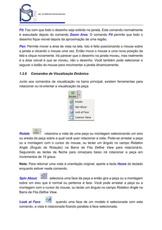 Lab. de Sistemas Computacionais
para Projeto e Manufatura
Prof. Dr.-Ing. K. Schützer
FEAU - UNIMEP

9

Fit: Faz com que todo o desenho seja exibido na janela. Este comando normalmente
é executado depois do comando Zoom Area. O comando Fit permite que todo o
desenho fique visível depois da aproximação de uma região.
Pan: Permite mover a área de vista na tela. Isto é feito posicionando o mouse sobre
a janela e clicando o mouse uma vez. Então mova o mouse a uma nova posição da
tela e clique novamente. Irá parecer que o desenho na janela moveu, mas realmente
é a área visível é que se moveu, não o desenho. Você também pode selecionar e
segurar o botão do mouse para movimentar a janela dinamicamente.
1.2.8

Comandos de Visualização Dinâmica

Junto aos comandos de visualização na barra principal, existem ferramentas para
rotacionar ou re-orientar a visualização da peça.

Rotate
rotaciona a vista de uma peça ou montagem selecionando um eixo
ou aresta da peça sobre a qual você quer rotacionar a vista. Pode-se arrastar a peça
ou a montagem com o cursor do mouse, ou teclar um ângulo no campo Rotation
Angle (Ângulo de Rotação) na Barra de Fita Define View para rotacioná-lo.
Segurando as teclas de flecha para cima/para baixo irá rotacionar a peça em
incrementos de 15 graus.
Nota: Para retornar uma vista à orientação original, aperte a tecla Home do teclado
enquanto estiver neste comando.
Spin About
seleciona uma face da peça e então gira a peça ou a montagem
sobre um eixo que é normal ou pertence à face. Você pode arrastar a peça ou a
montagem com o cursor do mouse, ou teclar um ângulo no campo Rotation Angle na
Barra de Fita Define View.
Look at Face
quando uma face de um modelo é selecionada com este
comando, a vista é rotacionada ficando paralela à face selecionada.

 