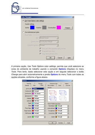 Lab. de Sistemas Computacionais
para Projeto e Manufatura
Prof. Dr.-Ing. K. Schützer
FEAU - UNIMEP

11

A primeira opção, Use Tools Options color settings, permite que você selecione as
cores do ambiente de trabalho usando o comando Options (Opções) no menu
Tools. Para tanto, basta selecionar esta opção e em seguida selecionar o botão
Change para abrir automaticamente a janela Options do menu Tools com todas as
opções ativadas, conforme a figura abaixo.

 