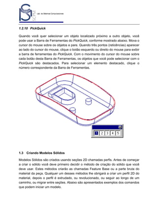 Lab. de Sistemas Computacionais
para Projeto e Manufatura
Prof. Dr.-Ing. K. Schützer
FEAU - UNIMEP

12

1.2.10 PickQuick
Quando você quer selecionar um objeto localizado próximo a outro objeto, você
pode usar a Barra de Ferramentas do PickQuick, conforme mostrado abaixo. Mova o
cursor do mouse sobre os objetos e pare. Quando três pontos (reticências) aparecer
ao lado do cursor do mouse, clique o botão esquerdo ou direito do mouse para exibir
a barra de ferramentas do PickQuick. Com o movimento do cursor do mouse sobre
cada botão desta Barra de Ferramentas, os objetos que você pode selecionar com o
PickQuick são destacados. Para selecionar um elemento destacado, clique o
número correspondente da Barra de Ferramentas.

1.3

Criando Modelos Sólidos

Modelos Sólidos são criados usando seções 2D chamadas perfis. Antes de começar
a criar o sólido você deve primeiro decidir o método de criação do sólido que você
deve usar. Estes métodos criarão as chamadas Feature Base ou a parte bruta do
material da peça. Qualquer um desses métodos lhe obrigará a criar um perfil 2D do
material, depois o perfil é extrudado, ou revolucionado, ou seguir ao longo de um
caminho, ou migrar entre seções. Abaixo são apresentados exemplos dos comandos
que podem iniciar um modelo.

 