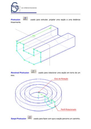 Lab. de Sistemas Computacionais
para Projeto e Manufatura
Prof. Dr.-Ing. K. Schützer
FEAU - UNIMEP

Protrusion
linearmente.

Revolved Protrusion
eixo.

13

usado para extrudar, projetar uma seção a uma distância

usado para rotacionar uma seção em torno de um

Eixo de Rotação

Perfil Rotacionado

Swept Protrusion

usado para fazer com que a seção percorra um caminho.

 