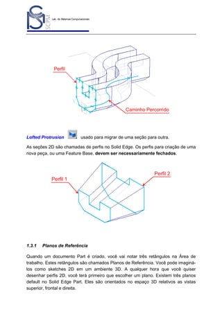 Lab. de Sistemas Computacionais
para Projeto e Manufatura
Prof. Dr.-Ing. K. Schützer
FEAU - UNIMEP

14

Perfil

Caminho Percorrido

Lofted Protrusion

usado para migrar de uma seção para outra.

As seções 2D são chamadas de perfis no Solid Edge. Os perfis para criação de uma
nova peça, ou uma Feature Base, devem ser necessariamente fechados.

Perfil 2
Perfil 1

1.3.1

Planos de Referência

Quando um documento Part é criado, você vai notar três retângulos na Área de
trabalho. Estes retângulos são chamados Planos de Referência. Você pode imaginálos como sketches 2D em um ambiente 3D. A qualquer hora que você quiser
desenhar perfis 2D, você terá primeiro que escolher um plano. Existem três planos
default no Solid Edge Part. Eles são orientados no espaço 3D relativos as vistas
superior, frontal e direita.

 