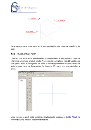 Lab. de Sistemas Computacionais
para Projeto e Manufatura
Prof. Dr.-Ing. K. Schützer
FEAU - UNIMEP

x - z plane

15

y - z plane

x - y plane

Para começar uma nova peça, você tem que decidir qual plano de referência irá
usar.
1.3.2

O Ambiente de Perfil

Uma vez que você tenha selecionado o comando certo, e selecionado o plano de
referência, uma nova janela é criada. A nova janela é um plano, vista 2D usada para
criar perfis. Junto à nova janela de perfil, o Solid Edge também mudará a barra de
features para barra de ferramentas de desenho 2D, como por exemplo linhas e
arcos.

Uma vez que o perfil está completo, simplesmente selecione o botão Finish na
Ribbon Bar para retornar ao comando feature.

 