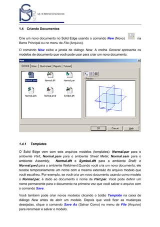 Lab. de Sistemas Computacionais
para Projeto e Manufatura
Prof. Dr.-Ing. K. Schützer
FEAU - UNIMEP

1.4

16

Criando Documentos

Crie um novo documento no Solid Edge usando o comando New (Novo)
Barra Principal ou no menu de File (Arquivo).

na

O comando New exibe a janela de diálogo New. A orelha General apresenta os
modelos de documento que você pode usar para criar um novo documento.

1.4.1

Templates

O Solid Edge vem com seis arquivos modelos (templates): Normal.par para o
ambiente Part, Normal.psm para o ambiente Sheet Metal, Normal.asm para o
ambiente Assembly,
Normal.dft e Symbol.dft para o ambiente Draft; e
Normal.pwd para o ambiente Weldment.Quando você cria um novo documento, ele
recebe temporariamente um nome com a mesma extensão do arquivo modelo que
você escolheu. Por exemplo, se você cria um novo documento usando como modelo
o Normal.par, é dado ao documento o nome de Part.par. Você pode definir um
nome permanente para o documento na primeira vez que você salvar o arquivo com
o comando Save.
Você também pode criar novos modelos clicando o botão Template na caixa de
diálogo New antes de abrir um modelo. Depois que você fizer as mudanças
desejadas, clique o comando Save As (Salvar Como) no menu de File (Arquivo)
para renomear e salvar o modelo.

 