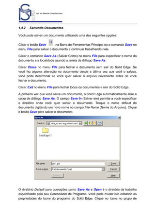 Lab. de Sistemas Computacionais
para Projeto e Manufatura
Prof. Dr.-Ing. K. Schützer
FEAU - UNIMEP

1.4.2

17

Salvando Documentos

Você pode salvar um documento utilizando uma das seguintes opções:
Clicar o botão Save
na Barra de Ferramentas Principal ou o comando Save no
menu File para salvar o documento e continuar trabalhando nele.
Clicar o comando Save As (Salvar Como) no menu File para especificar o nome do
documento e a localidade usando a janela de diálogo Save As.
Clicar Close no menu File para fechar o documento sem sair do Solid Edge. Se
você fez alguma alteração no documento desde a última vez que você o salvou,
você pode determinar se você quer salvar o arquivo novamente antes de você
fechar o documento.
Clicar Exit no menu File para fechar todos os documentos e sair do Solid Edge.
A primeira vez que você salva um documento, o Solid Edge automaticamente abre a
caixa de diálogo Save As. O campo Save In (Salvar em) permite a você especificar
o diretório onde você quer salvar o documento. Troque o nome default do
documento digitando um novo nome no campo File Name (Nome do Arquivo). Clique
o botão Save para salvar o documento.

O diretório Default para operações como Save As e Open é o diretório de trabalho
especificado pelo seu Gerenciador de Programa. Você pode mudar isto editando as
propriedades do ícone do programa do Solid Edge. Clique no ícone no grupo de

 