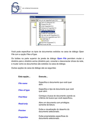 Lab. de Sistemas Computacionais
para Projeto e Manufatura
Prof. Dr.-Ing. K. Schützer
FEAU - UNIMEP

19

Você pode especificar os tipos de documentos exibidos na caixa de diálogo Open
File com a opção Files of type.
Os botões na parte superior da janela de diálogo Open File permitem mudar o
diretório para o diretório acima (diretório pai), conectar e desconectar drives da rede,
e mudar como os documentos são exibidos na caixa de diálogo.
Outras opções da caixa de diálogo são as seguintes:

Esta opção...

Executa...

File name

Especifica o documento que você quer
abrir.

Files of type

Especifica o tipo de documento que você
quer abrir.

Find Now

Começa a busca do documento usando os
critérios de busca que você especificou.

Read-only

Abre um documento com privilégios
somente de leitura.

Preview

Exibe a visualização do desenho do
documento selecionado.

Properties

Exibe propriedades específicas do
documento selecionado.

 
