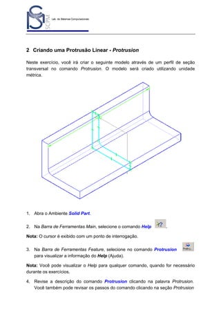 Lab. de Sistemas Computacionais
para Projeto e Manufatura
Prof. Dr.-Ing. K. Schützer
FEAU - UNIMEP

21

2 Criando uma Protrusão Linear - Protrusion
Neste exercício, você irá criar o seguinte modelo através de um perfil de seção
transversal no comando Protrusion. O modelo será criado utilizando unidade
métrica.

1. Abra o Ambiente Solid Part.
2. Na Barra de Ferramentas Main, selecione o comando Help

.

Nota: O cursor é exibido com um ponto de interrogação.
3. Na Barra de Ferramentas Feature, selecione no comando Protrusion
para visualizar a informação do Help (Ajuda).
Nota: Você pode visualizar o Help para qualquer comando, quando for necessário
durante os exercícios.
4. Revise a descrição do comando Protrusion clicando na palavra Protrusion.
Você também pode revisar os passos do comando clicando na seção Protrusion

 