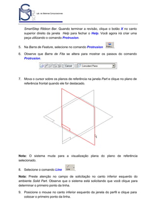 Lab. de Sistemas Computacionais
para Projeto e Manufatura
Prof. Dr.-Ing. K. Schützer
FEAU - UNIMEP

22

SmartStep Ribbon Bar. Quando terminar a revisão, clique o botão X no canto
superior direito da janela Help para fechar o Help. Você agora irá criar uma
peça utilizando o comando Protrusion.
5. Na Barra de Feature, selecione no comando Protrusion

.

6. Observe que Barra de Fita se altera para mostrar os passos do comando
Protrusion.

7. Mova o cursor sobre os planos de referência na janela Part e clique no plano de
referência frontal quando ele for destacado.

Nota: O sistema muda para a visualização plana do plano de referência
selecionado.
8. Selecione o comando Line

.

Nota: Preste atenção no campo de solicitação no canto inferior esquerdo do
ambiente Solid Part. Observe que o sistema está solicitando que você clique para
determinar o primeiro ponto da linha.
9. Posicione o mouse no canto inferior esquerdo da janela do perfil e clique para
colocar o primeiro ponto da linha.

 