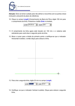 Lab. de Sistemas Computacionais
para Projeto e Manufatura
Prof. Dr.-Ing. K. Schützer
FEAU - UNIMEP

23

Atenção: Deve se tomar cuidado para não alinhar a nova linha com os pontos chave
(mid point, end point) do plano de referência.
10. Clique no campo Length (Comprimento) da Barra de Fita e digite 150 mm para
o comprimento da linha. Pressione o botão Enter no teclado.

11. O comprimento da linha agora está travado em 150 mm, e o sistema está
solicitando para você clicar o segundo ponto da linha.
12. Mova o cursor para a direita do primeiro ponto e certifique-se que o indicador
Horizontal é exibido, e então clique para colocar a linha.

13. Para criar a segunda linha, digite 25 mm no campo Length.

14. Certifique- se que o indicador Vertical é exibido. Clique para colocar a segunda
linha.

 