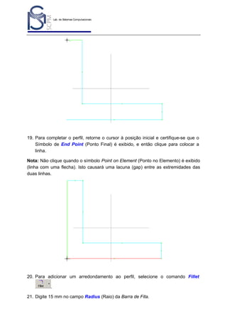 Lab. de Sistemas Computacionais
para Projeto e Manufatura
Prof. Dr.-Ing. K. Schützer
FEAU - UNIMEP

26

19. Para completar o perfil, retorne o cursor à posição inicial e certifique-se que o
Símbolo de End Point (Ponto Final) é exibido, e então clique para colocar a
linha.
Nota: Não clique quando o símbolo Point on Element (Ponto no Elemento) é exibido
(linha com uma flecha). Isto causará uma lacuna (gap) entre as extremidades das
duas linhas.

20. Para adicionar um arredondamento ao perfil, selecione o comando Fillet
.
21. Digite 15 mm no campo Radius (Raio) da Barra de Fita.

 