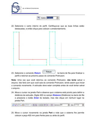 Lab. de Sistemas Computacionais
para Projeto e Manufatura
Prof. Dr.-Ing. K. Schützer
FEAU - UNIMEP

27

22. Selecione o canto interno do perfil. Certifique-se que as duas linhas estão
destacadas, e então clique para colocar o arredondamento.

23. Selecione o comando Return
na barra de fita para finalizar o
perfil e retornar ao próximo passo do comando Protrusion.
Nota: Uma vez que você retornou ao comando Protrusion, não tente salvar o
arquivo. Isto fará com que você saia do comando Protrusion, tendo assim que iniciar
o comando novamente. A extrusão deve estar completa antes de você tentar salvar
o arquivo.
24. Mova o cursor na janela Part e observe que o sistema está pronto para definir a
distância da extrusão. Digite 400 no campo Distance (Distância) na barra de fita
e pressione o botão Enter do teclado, mas não clique em nenhum lugar na
janela Part.

25. Mova o cursor novamente na janela Part e note que o sistema lhe permite
colocar a peça 400 mm para frente para ou atrás do perfil.

 