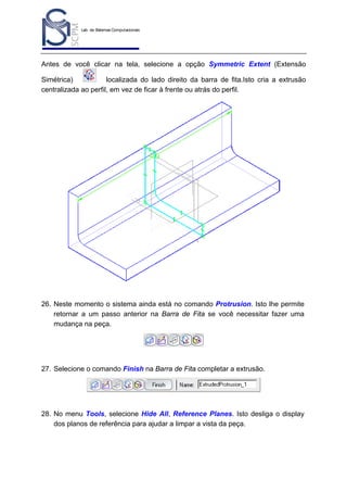 Lab. de Sistemas Computacionais
para Projeto e Manufatura
Prof. Dr.-Ing. K. Schützer
FEAU - UNIMEP

28

Antes de você clicar na tela, selecione a opção Symmetric Extent (Extensão
Simétrica)
localizada do lado direito da barra de fita.Isto cria a extrusão
centralizada ao perfil, em vez de ficar à frente ou atrás do perfil.

26. Neste momento o sistema ainda está no comando Protrusion. Isto lhe permite
retornar a um passo anterior na Barra de Fita se você necessitar fazer uma
mudança na peça.

27. Selecione o comando Finish na Barra de Fita completar a extrusão.

28. No menu Tools, selecione Hide All, Reference Planes. Isto desliga o display
dos planos de referência para ajudar a limpar a vista da peça.

 