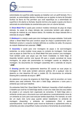 Lab. de Sistemas Computacionais
para Projeto e Manufatura
Prof. Dr.-Ing. K. Schützer
FEAU - UNIMEP

2

extremidades da superfície estão tapadas ao trabalhar com um perfil fechado. Por o
exemplo, as extremidades abertas e fechadas que as opções na barra de Extruded
Surface da Barra de Fita permitem que você especifique se a extremidade da
superfície é (A) aberta ou fechada. Quando termina uma opção e ajusta uma face é
adicionado às extremidades da característica para criar um volume fechado.
O Sheet Metal Part é usado para construir modelos individuais de peça de chapa
dobrada. As peças de chapa dobrada são construídas também pela adição e
remoção de material de uma feature básica. Os modelos de chapa dobrada têm a
extensão de arquivo “.PSM”.
O Weldment é o módulo usado para criar montagens de peças soldadas. Você pode
utilizar o Sheet Metal Part para construir peças de chapa e posteriormente com o
Weldment construir o conjunto montado definindo os cordões de solda. Os arquivos
do módulo Weldment tem extensão ".PWD".
O Assembly é usado para criar montagens de peças e de sub-montagens
existentes, ou ainda modelar novas peças no contexto da montagem. Você pode
usar as peças do Solid Part ou do Sheet Metal Part para construir uma montagem.
Você também pode usar peças que não foram modeladas no Solid Edge. O
Assembly também permite criar layouts 2D para o projeto conceitual de novas
montagens. As peças são posicionadas na montagem usando as relações de
montagem. Os documentos de montagem (assembly) têm a extensão de arquivo
“.ASM”.
O Drawing permite criar rapidamente desenhos 2D usando as suas peças ou
montagens 3D. Você pode também adicionar gráficos 2D a qualquer vista do
desenho ou criar desenhos 2D sem o modelo 3D. Os documentos do ambiente
Drawing têm a extensão de arquivo “.DFT”.
Ao selecionar um grupo de programa do Solid Edge, você irá encontrar um ícone
distinto para cada ambiente. Para abrir o Solid Edge, selecione o ícone para o
ambiente que você quer trabalhar.
Os ambientes Solid Part, Sheet Metal Part, Weldment; Assembly e Draft simplificam
o trabalho que você faz no Solid Edge dando a você uma visão clara dos seus dados
de projeto e um conjunto bem organizado de comandos. O Solid Edge abre o
ambiente correto para o documento que você seleciona e automaticamente move de
um ambiente ao outro para você executar tarefas específicas. Por exemplo, se você
der um duplo click numa peça quando estiver trabalhando no ambiente de
montagem (Assembly), o ambiente de modelamento (Part) é aberto
automaticamente. Você também pode mover-se facilmente e rapidamente entre os
ambientes pois eles compartilham muitos comandos e ferramentas de produtividade.

 