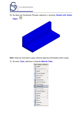 Lab. de Sistemas Computacionais
para Projeto e Manufatura
Prof. Dr.-Ing. K. Schützer
FEAU - UNIMEP

30

30. Na Barra de Ferramenta Principal, selecione o comando Shaded with Visible
Edges

.

Nota: Antes de você salvar a peça, adicione algumas informações sobre a peça
31. No menu Tools, selecione o comando Material Table.

 