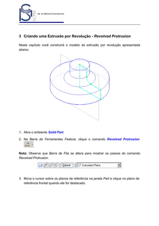 Lab. de Sistemas Computacionais
para Projeto e Manufatura
Prof. Dr.-Ing. K. Schützer
FEAU - UNIMEP

36

3 Criando uma Extrusão por Revolução - Revolved Protrusion
Neste capítulo você construirá o modelo da extrusão por revolução apresentada
abaixo.

1. Abra o ambiente Solid Part.
2. Na Barra de Ferramentas Feature, clique o comando Revolved Protrusion
.
Nota: Observe que Barra de Fita se altera para mostrar os passos do comando
Revolved Protrusion.

3. Mova o cursor sobre os planos de referência na janela Part e clique no plano de
referência frontal quando ele for destacado.

 