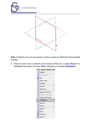 Lab. de Sistemas Computacionais
para Projeto e Manufatura
Prof. Dr.-Ing. K. Schützer
FEAU - UNIMEP

37

Nota: O sistema cria uma nova janela e mostra o plano de referência frontal paralelo
à janela.
4. Antes de você iniciar o desenho você precisa verificar se a opção Midpoint no
IntelliSketch está ativa. No menu Tools, selecione o comando IntelliSketch.

 