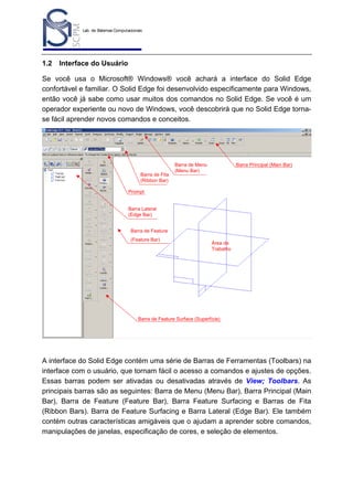 Lab. de Sistemas Computacionais
para Projeto e Manufatura
Prof. Dr.-Ing. K. Schützer
FEAU - UNIMEP

1.2

3

Interface do Usuário

Se você usa o Microsoft® Windows® você achará a interface do Solid Edge
confortável e familiar. O Solid Edge foi desenvolvido especificamente para Windows,
então você já sabe como usar muitos dos comandos no Solid Edge. Se você é um
operador experiente ou novo de Windows, você descobrirá que no Solid Edge tornase fácil aprender novos comandos e conceitos.

Barra de Fita
(Ribbon Bar)

Barra de Menu
(Menu Bar)

Barra Principal (Main Bar)

Prompt

Barra Lateral
(Edge Bar)
Barra de Feature
(Feature Bar)

Área de
Trabalho

Barra de Feature Surface (Superfície)

A interface do Solid Edge contém uma série de Barras de Ferramentas (Toolbars) na
interface com o usuário, que tornam fácil o acesso a comandos e ajustes de opções.
Essas barras podem ser ativadas ou desativadas através de View; Toolbars. As
principais barras são as seguintes: Barra de Menu (Menu Bar), Barra Principal (Main
Bar), Barra de Feature (Feature Bar), Barra Feature Surfacing e Barras de Fita
(Ribbon Bars). Barra de Feature Surfacing e Barra Lateral (Edge Bar). Ele também
contém outras características amigáveis que o ajudam a aprender sobre comandos,
manipulações de janelas, especificação de cores, e seleção de elementos.

 