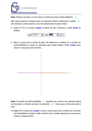 Lab. de Sistemas Computacionais
para Projeto e Manufatura
Prof. Dr.-Ing. K. Schützer
FEAU - UNIMEP

Nota: Observe quando o cursor indica o símbolo de ponto médio (Midpont)
Não clique quando o símbolo ponto no elemento (Point on Element) é exibido
Isto colocará o ponto próximo, mas não exatamente no ponto médio.

39

.
..

8. Digite 75 mm no campo Length na Barra de Fita. Pressione o botão Enter no
teclado.

9. Mova o cursor para a direita do plano de referência e verifique se o símbolo de
horizontalidade ou ponto no elemento está sendo exibido. Então Clique para
colocar o segundo ponto da linha.

Nota: O símbolo de Horizontalidade
significa que a linha a ser colocada estará
na horizontal, o símbolo de ponto no elemento
indica que a linha esta sobre o
eixo.
10. Digite 30 no campo de Length e mova o cursor para cima, verifique se o símbolo
de Verticalidade é exibido, então confirme com o botão esquerdo do mouse para
colocar a segunda linha.

 