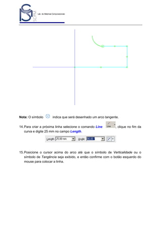 Lab. de Sistemas Computacionais
para Projeto e Manufatura
Prof. Dr.-Ing. K. Schützer
FEAU - UNIMEP

Nota: O símbolo

42

indica que será desenhado um arco tangente.

14. Para criar a próxima linha selecione o comando Line
curva e digite 25 mm no campo Length.

, clique no fim da

15. Posicione o cursor acima do arco até que o símbolo de Verticalidade ou o
símbolo de Tangência seja exibido, e então confirme com o botão esquerdo do
mouse para colocar a linha.

 