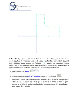 Lab. de Sistemas Computacionais
para Projeto e Manufatura
Prof. Dr.-Ing. K. Schützer
FEAU - UNIMEP

44

Nota: Não clique quando o símbolo Midpoint
for exibido, pois isto é o ponto
médio do plano de referência onde você iniciou o perfil, não a extremidade do perfil
que é indicada com o símbolo de Endpoint
. Mesmo que estes dois pontos
sejam comuns, você deve conectar a extremidade da última linha à extremidade da
primeira linha. Caso contrário, o sistema não considera o perfil fechado.
18. Selecione o botão Retun

.

19. Selecione o comando Axis of Revolution (Eixo de Revolução)

.

20. Posicione o cursor na linha vertical do lado esquerdo do perfil, e clique para
definir o eixo de revolução. Note que o símbolo da linha é alterado para
representar a linha de centro. Você pode ter apenas um eixo de revolução para
cada feature de revolução.

 