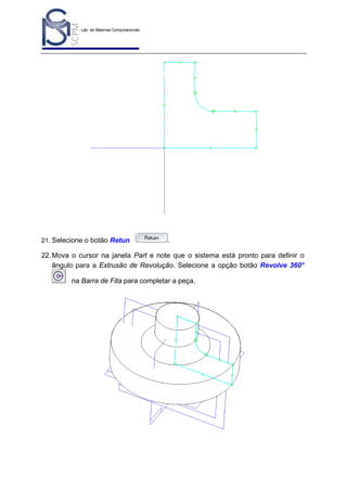 Lab. de Sistemas Computacionais
para Projeto e Manufatura
Prof. Dr.-Ing. K. Schützer
FEAU - UNIMEP

21. Selecione o botão Retun

45

.

22. Mova o cursor na janela Part e note que o sistema está pronto para definir o
ângulo para a Extrusão de Revolução. Selecione a opção botão Revolve 360°
na Barra de Fita para completar a peça.

 