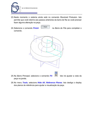 Lab. de Sistemas Computacionais
para Projeto e Manufatura
Prof. Dr.-Ing. K. Schützer
FEAU - UNIMEP

46

23. Neste momento o sistema ainda está no comando Revolved Protusion. Isto
permite que você retorne aos passos anteriores da barra de fita se você precisar
fazer alguma alteração na peça.
24. Selecione o comando Finish
comando.

na Barra de Fita para completar o

25. Na Barra Principal, selecione o comando Fit
peça na janela.

Isto irá ajustar a vista da

26. No menu Tools, selecione Hide All, Reference Planes. Isto desliga o display
dos planos de referência para ajudar a visualização da peça.

 