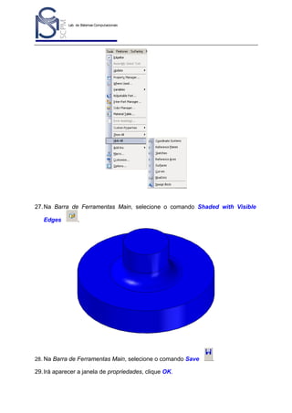 Lab. de Sistemas Computacionais
para Projeto e Manufatura
Prof. Dr.-Ing. K. Schützer
FEAU - UNIMEP

47

27. Na Barra de Ferramentas Main, selecione o comando Shaded with Visible
Edges

.

28. Na Barra de Ferramentas Main, selecione o comando Save

29. Irá aparecer a janela de propriedades, clique OK.

.

 